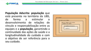 População Adscrita: população que
está presente no território da UBS,
de forma a estimular o
desenvolvimento de relações de
vínculo e responsabilização entre as
equipes e a população, garantindo a
continuidade das ações de saúde e a
longitudinalidade do cuidado e com
o objetivo de ser referência para o
seu cuidado.
 