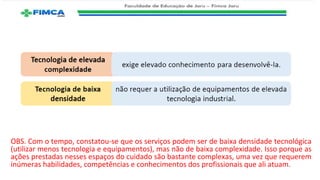 OBS. Com o tempo, constatou-se que os serviços podem ser de baixa densidade tecnológica
(utilizar menos tecnologia e equipamentos), mas não de baixa complexidade. Isso porque as
ações prestadas nesses espaços do cuidado são bastante complexas, uma vez que requerem
inúmeras habilidades, competências e conhecimentos dos profissionais que ali atuam.
 