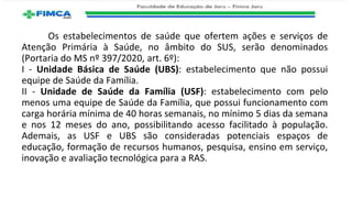 Os estabelecimentos de saúde que ofertem ações e serviços de
Atenção Primária à Saúde, no âmbito do SUS, serão denominados
(Portaria do MS nº 397/2020, art. 6º):
I - Unidade Básica de Saúde (UBS): estabelecimento que não possui
equipe de Saúde da Família.
II - Unidade de Saúde da Família (USF): estabelecimento com pelo
menos uma equipe de Saúde da Família, que possui funcionamento com
carga horária mínima de 40 horas semanais, no mínimo 5 dias da semana
e nos 12 meses do ano, possibilitando acesso facilitado à população.
Ademais, as USF e UBS são consideradas potenciais espaços de
educação, formação de recursos humanos, pesquisa, ensino em serviço,
inovação e avaliação tecnológica para a RAS.
 