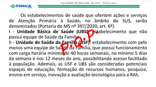 Os estabelecimentos de saúde que ofertem ações e serviços
de Atenção Primária à Saúde, no âmbito do SUS, serão
denominados (Portaria do MS nº 397/2020, art. 6º):
I - Unidade Básica de Saúde (UBS): estabelecimento que não
possui equipe de Saúde da Família.
II - Unidade de Saúde da Família (USF): estabelecimento com pelo
menos uma equipe de Saúde da Família, que possui funcionamento
com carga horária mínima de 40 horas semanais, no mínimo 5 dias
da semana e nos 12 meses do ano, possibilitando acesso facilitado
à população. Ademais, as USF e UBS são consideradas potenciais
espaços de educação, formação de recursos humanos, pesquisa,
ensino em serviço, inovação e avaliação tecnológica para a RAS.
 