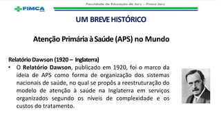 UM BREVEHISTÓRICO
Atenção PrimáriaàSaúde (APS) no Mundo
RelatórioDawson (1920 – Inglaterra)
• O Relatório Dawson, publicado em 1920, foi o marco da
ideia de APS como forma de organização dos sistemas
nacionais de saúde, no qual se propôs a reestruturação do
modelo de atenção à saúde na Inglaterra em serviços
organizados segundo os níveis de complexidade e os
custos do tratamento.
 