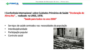 I ConferênciaInternacional sobreCuidados Primários deSaúde“Declaraçãode
AlmaAta” , realizado naURSS, 1978.
“Saúdeparatodos no ano 2000”
• Serviços desaúdecentrados nas necessidadesdapopulação
• Interdisciplinaridade
• Participação popular
• Controle social
 
