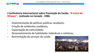 I Conferência Internacional sobre Promoção da Saúde, “A Carta de
Ottawa”, realizado no Canadá - 1986.
• Implementação de políticas públicas saudáveis;
• Criação de ambientes saudáveis;
• Capacitação da comunidade;
• Desenvolvimento de habilidades individuais e coletivas;
• Reorientação de serviços de saúde.
 