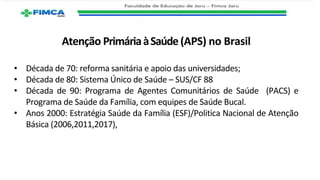 Atenção PrimáriaàSaúde (APS) no Brasil
• Década de 70: reforma sanitária e apoio das universidades;
• Década de 80: Sistema Único de Saúde – SUS/CF 88
• Década de 90: Programa de Agentes Comunitários de Saúde (PACS) e
Programa de Saúde da Família, com equipes de Saúde Bucal.
• Anos 2000: Estratégia Saúde da Família (ESF)/Politica Nacional de Atenção
Básica (2006,2011,2017),
 