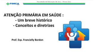 ATENÇÃO PRIMÁRIA EM SAÚDE :
- Um breve histórico
- Conceitos e diretrizes
Prof. Esp. Francielly Bordon
 