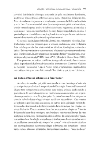 ATENÇÃO PSICOSSOCIAL ALÉM DA REFORMA PSIQUIÁTRICA 99
devido à dominância ideológica e material do polo socialmente dominante,
podem ser concordes aos interesses desse polo, e tendem a reproduzi-los.
Mas há ainda um conjunto de reivindicações, como as da Reforma Sanitária
e as da Luta Antimanicomial, além de um conjunto de práticas alternativas,
que às vezes chegam a aspirar à elaboração de uma hegemonia alternativa à
dominante. Penso que esse também é o caso das práticas da Eaps, ou seja, é
possível que se consolidem as aspirações de tornar hegemônicos os interes-
ses socialmente subordinados até aquele momento.
O caso das instituições de Saúde Mental, neste momento histórico, ilus-
tra bastante bem esse processo, pois aí se veem os efeitos de uma verdadeira
luta pela hegemonia das visões teóricas, técnicas, ideológicas, culturais e
éticas. Em outro momento sustentamos a hipótese de que essas transforma-
ções se expressam, já, em uma práxis na qual podemos visualizar uma tran-
sição paradigmática, do PPHM para o PPS (Mondoni; Costa-Rosa, 2010).
Esse processo, na prática cotidiana, tem gerado o ideário das experiên-
cias e as práticas da Reforma Psiquiátrica, em torno dos Centros e Núcleos
de Atenção Psicossocial (Caps e Naps), como organizadores e realizadores
das práticas integrais num determinado Território, a que já nos referimos.
As cisões entre os saberes e o fazer-saber
A cisão entre o saber psiquiátrico e os saberes dos demais profissionais
da equipe interprofissional nas práticas da Estratégia Atenção Psicossocial
(Eaps) tem consequências desastrosas para todos; a tônica acaba sendo a
prevalência do saber dos primeiros, neste momento reduzido a um organi-
cismo que redunda na utilização a priori do psicofármaco, deixando para os
demais trabalhadores o lugar de seus auxiliares secundários. Não se trata
de colocar os profissionais uns contra os outros, pois a situação é multide-
terminada e transcende o âmbito imediato da instituição e das relações in-
terprofissionais. Entretanto esse é um dos aspectos cruciais para a Atenção
Psicossocial que deve começar a ser abordado, mesmo nos limites de suas
praticas e instituições. Piores ainda sãos os efeitos da separação saber-fazer,
que está na base da relação alienada dos trabalhadores diante do saber sobre
os problemas: quem sabe são sempre “os outros” – em relação aos técnicos
são os pesquisadores e gestores; relação à demanda são os técnicos – nesse
caso, com as clássicas separações disciplinares: médicos – “não-médicos”
Miolo_Atencao_psicossocial_(GRAFICA).indd 99 16/09/2013 16:24:48
 
