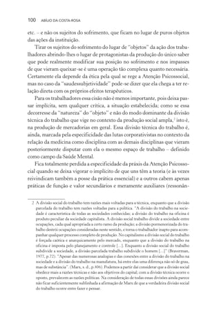 100 ABÍLIO DA COSTA-ROSA
etc. – e não os sujeitos do sofrimento, que ficam no lugar de puros objetos
das ações da instituição.
Tirar os sujeitos do sofrimento do lugar de “objetos” da ação dos traba-
lhadores abrindo-lhes o lugar de protagonistas da produção do único saber
que pode realmente modificar sua posição no sofrimento e nos impasses
de que vieram queixar-se é uma operação tão complexa quanto necessária.
Certamente ela depende da ética pela qual se rege a Atenção Psicossocial,
mas no caso da “saudessubjetividade” pode-se dizer que ela chega a ter re-
lação direta com os próprios efeitos terapêuticos.
Para os trabalhadores essa cisão não é menos importante, pois deixa pas-
sar implícita, sem qualquer crítica, a situação estabelecida; como se essa
decorresse da “natureza” do “objeto” e não do modo dominante da divisão
técnica do trabalho que vige no contexto da produção social ampla,2
isto é,
na produção de mercadorias em geral. Essa divisão técnica do trabalho é,
ainda, marcada pela especificidade das lutas corporativistas no contexto da
relação da medicina como disciplina com as demais disciplinas que vieram
posteriormente disputar com ela o mesmo espaço de trabalho – definido
como campo da Saúde Mental.
Fica totalmente perdida a especificidade da práxis da Atenção Psicosso-
cial quando se deixa vigorar o implícito de que uns têm a teoria (e às vezes
reivindicam também a posse da prática essencial) e a outros cabem apenas
práticas de função e valor secundários e meramente auxiliares (ressonân-
2 A divisão social do trabalho tem razões mais voltadas para a técnica, enquanto que a divisão
parcelada do trabalho tem razões voltadas para a política. “A divisão do trabalho na socie-
dade é característica de todas as sociedades conhecidas; a divisão do trabalho na oficina é
produto peculiar da sociedade capitalista. A divisão social trabalho divide a sociedade entre
ocupações, cada qual apropriada a certo ramo da produção; a divisão pormenorizada do tra-
balho destrói ocupações consideradas neste sentido, e torna o trabalhador inapto para acom-
panhar qualquer processo completo de produção. No capitalismo a divisão social do trabalho
é forçada caótica e anarquicamente pelo mercado, enquanto que a divisão do trabalho na
oficina é imposta pelo planejamento e controle [...]. Enquanto a divisão social do trabalho
subdivide a sociedade, a divisão parcelada trabalho subdivide o homem [...]” (Braverman,
1977, p.72). “Apesar das numerosas analogias e das conexões entre a divisão do trabalho na
sociedade e a divisão do trabalho na manufatura, há entre elas uma diferença não só de grau,
mas de substância”. (Marx, s. d., p.406). Podemos a partir daí considerar que a divisão social
obedece mais a razões técnicas e não aos objetivos do capital; com a divisão técnica ocorre o
oposto, prevalecem as razões políticas. Na consideração de todas essas divisões ainda parece
não ficar suficientemente sublinhada a afirmação de Marx de que a verdadeira divisão social
do trabalho ocorre entre fazer e pensar.
Miolo_Atencao_psicossocial_(GRAFICA).indd 100 16/09/2013 16:24:48
 