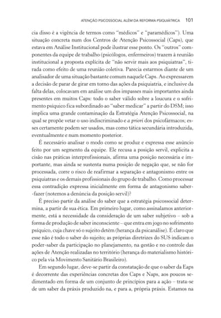 ATENÇÃO PSICOSSOCIAL ALÉM DA REFORMA PSIQUIÁTRICA 101
cia disso é a vigência de termos como “médicos” e “paramédicos”). Uma
situação concreta num dos Centros de Atenção Psicossocial (Caps), que
estava em Análise Institucional pode ilustrar esse ponto. Os “outros” com-
ponentes da equipe de trabalho (psicólogos, enfermeiros) trazem à reunião
institucional a proposta explícita de “não servir mais aos psiquiatras”, ti-
rada como efeito de uma reunião coletiva. Parecia estarmos diante de um
analisador de uma situação bastante comum naquele Caps. Ao expressarem
a decisão de parar de girar em torno das ações da psiquiatria, e inclusive da
falta delas, colocavam em análise um dos impasses mais importantes ainda
presentes em muitos Caps: todo o saber válido sobre a loucura e o sofri-
mento psíquico fica subordinado ao “saber medicar” a partir do DSM; isso
implica uma grande contaminação da Estratégia Atenção Psicossocial, na
qual se propõe vetar o uso indiscriminado e a priori dos psicofármacos; es-
ses certamente podem ser usados, mas como tática secundária introduzida,
eventualmente e num momento posterior.
É necessário analisar o modo como se produz e expressa esse anúncio
feito por um segmento da equipe. Ele recusa a posição servil, explicita a
cisão nas práticas interprofissionais, afirma uma posição necessária e im-
portante, mas ainda se sustenta numa posição de negação que, se não for
processada, corre o risco de reafirmar a separação e antagonismo entre os
psiquiatras e os demais profissionais do grupo de trabalho. Como processar
essa contradição expressa inicialmente em forma de antagonismo saber-
-fazer (notemos a denúncia da posição servil)?
É preciso partir da análise do saber que a estratégia psicossocial deter-
mina, a partir de sua ética. Em primeiro lugar, como assinalamos anterior-
mente, está a necessidade da consideração de um saber subjetivo – sob a
forma de produção de saber inconsciente – que entra em jogo no sofrimento
psíquico, cuja chave só o sujeito detém (herança da psicanálise). É claro que
esse não é todo o saber do sujeito; as próprias diretrizes do SUS indicam o
poder-saber da participação no planejamento, na gestão e no controle das
ações de Atenção realizadas no território (herança do materialismo históri-
co pela via Movimento Sanitário Brasileiro).
Em segundo lugar, deve-se partir da constatação de que o saber da Eaps
é decorrente das experiências concretas dos Caps e Naps, aos poucos se-
dimentado em forma de um conjunto de princípios para a ação – trata-se
de um saber da práxis produzido na, e para a, própria práxis. Estamos na
Miolo_Atencao_psicossocial_(GRAFICA).indd 101 16/09/2013 16:24:48
 