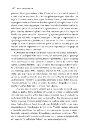 102 ABÍLIO DA COSTA-ROSA
presença de um genuíno fazer-saber. Conservar essa característica essencial
é manter-se na contramão do saber disciplinar que supõe, separados, um
sujeito do conhecimento e um objeto de conhecimento; e ao mesmo tempo
supõe produtores profissionais do saber e profissionais aplicadores profis-
sionais desse saber (separação saber-fazer herdada da divisão técnica do
trabalho na produção de mercadorias, que se estende às produções no cam-
po da ciência). Manter a lógica de um saber complexo produzido na práxis
cotidiana e apropriar-se dos “protocolos” que já estão produzidos sobre ele
é algo que não pode ser apenas contingente. Ou seja, é imprescindível a
apropriação socializada, entre todas as profissões, do saber já disponível no
campo da Atenção Psicossocial como ponto de partida mínimo, para sua
crítica e eventual implementação, nas situações singulares de cada grupo de
trabalhadores e de cada território.
Outra característica fundamental que deve ser considerada no saber psi-
cossocial é a complexidade; essa decorre, em primeiro lugar, da presença
de diferentes disciplinas no campo, mas isso garante muito pouco o alcance
dessa complexidade, pois, como todos sabem, a inércia do instituído faz
que se recaia facilmente na lógica taylorista da divisão parcelada do “obje-
to”, indivíduo e seu sofrimento (notamos, de passagem, como o PPHM e
sua homologia com o MCP podem se imiscuir no PPS). A conclusão ime-
diata é que a apreensão da complexidade não pode contentar-se em partir
apenas da diversidade dada; essa, em nosso contexto, foi herança inicial
da Psiquiatria Preventiva Comunitária americana e da de Setor, francesa.
Também é inevitável a crítica ao “caráter disciplinar” das profissões inicial-
mente presentes. Falaremos sobre isso mais adiante.
Talvez não seja excessivo lembrar que a contradição essencial fazer-
-saber ou prática-teoria costuma apresentar-se apenas secundariamente
expressa nesse conflito entre disciplinas, ou mesmo entre trabalhadores,
particularmente dos demais com os psiquiatras. Ela costuma consumir
tempo e energia preciosos, manifestando-se também com outras fisiono-
mias: Ambulatório de Saúde Mental como Estabelecimento versus Caps,
medicação como procedimento a priori versus Atenção fundada na palavra
e na escuta, diagnóstico psiquiátrico versus compreensão psíquica interpro-
fissional e transdisciplinar das demandas dos sujeitos do sofrimento. Aten-
ção organizada em torno do eixo medicamentoso versus Atenção organizada
em torno de “projetos terapêuticos” singulares complexos etc.
Miolo_Atencao_psicossocial_(GRAFICA).indd 102 16/09/2013 16:24:49
 