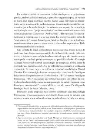 ATENÇÃO PSICOSSOCIAL ALÉM DA REFORMA PSIQUIÁTRICA 103
Em várias experiências que temos conhecido de perto, o projeto tera-
pêutico, embora difícil de realizar, é pensado e organizado para os sujeitos
do Caps, mas deixa os demais sujeitos muitas vezes entregues ao imedia-
tismo surdo-mudo da ação medicamentosa; nessa situação eles não têm ou-
tra saída que a da medicalização.3
Atualmente um aspecto da contradição
medicalização versus “projeto terapêutico” atualiza-se no âmbito do territó-
rio municipal como Caps versus “Ambulatório”.4
Há outro conflito impor-
tante que já começa a dar o ar de sua graça. Ele se expressa como ações de
“matriciamento” junto à Estratégia de Saúde da Família versus ações Caps,
as últimas tendem a aparecer como tendo o saber sobre as primeiras. Tudo
isso merece reflexões cautelosas.
Não se trata de negar a importância desses conflitos, muito menos de
pretender bani-los por uma prescrição de conhecimento; muito pelo con-
trário, referi-los às contradição fundamentais de que são desdobramen-
tos só pode contribuir positivamente para a possibilidade de a Estratégia
Atenção Psicossocial orientar-se na direção de uma práxis efetiva capaz de
responder aos princípios do SUS e de enfrentar no cotidiano a verdadeira
contradição do nosso campo específico de trabalhadores da Saúde Mental
Coletiva. Essa contradição deve ser compreendida como luta do Paradigma
Psiquiátrico Hospitalocêntrico Medicalizador (PPHM) versus Paradigma
Psicossocial (PPS). Contradição que entendemos como um reflexo da con-
tradição fundamental presente no campo amplo da saúde, expressa como
Paradigma Assistencial Privatista Médico-centrado versus Paradigma da
Produção Social da Saúde (Mendes, 1999).
Insistamos ainda um pouco mais sobre os saberes em ação da Estratégia
Psicossocial. Uma consequência importante dessa cisma de saberes, que
inevitavelmente acaba na banalização e superficialismo de cada um, atinge
3 O termo medicalização refere-se ao modo de utilização dos psicofármacos: utilização a prio-
ri para todo o tipo de queixas, utilização em doses massivas ou superpondo quantidades
e variedades de medicamento fora das condições propostas pela OMS, tomar como regra
que toda a forma de sofrimento psíquico grave deve ter no medicamento sempre o agente
principal.
4 Aqui nos referimos ao Ambulatório de Saúde Mental, um Estabelecimento institucional
criado em São Paulo e outros estados pela política pública de saúde mental da década de
1980, baseado na Reforma Psiquiátrica preventivo-comunitária americana, constituído com
equipes interprofissionais, e que visava combater o Manicômio, que era a única forma de
Atenção ao Sofrimento Psíquico grave naquela época.
Miolo_Atencao_psicossocial_(GRAFICA).indd 103 16/09/2013 16:24:49
 