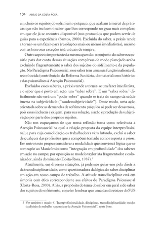 104 ABÍLIO DA COSTA-ROSA
em cheio os sujeitos do sofrimento psíquico, que acabam à mercê de práti-
cas que não incluem o saber que lhes corresponde no grau mais complexo
em que ele já se encontra disponível (nos protocolos que podem servir de
guias para a experiência (Santos, 2000). Excluída do saber, a práxis tende
a tornar-se um fazer-para (resoluções mais ou menos imediatistas), mesmo
com as honrosas exceções individuais de sempre.
Outro aspecto importante da mesma questão: o conjunto do saber neces-
sário para dar conta dessas situações complexas de modo planejado acaba
excluindo flagrantemente o saber dos sujeitos do sofrimento e da popula-
ção. No Paradigma Psicossocial, esse saber tem uma sua função inalienável,
reconhecida (contribuição da Reforma Sanitária, do materialismo histórico
e das psicanálises à Atenção Psicossocial).
Excluídos esses saberes, a práxis tende a tornar-se um fazer imediatista,
e o saber que é posto em ação, um “saber sobre”. E um “saber sobre” di-
ficilmente não será um “poder sobre” quando se trata do campo da saúde
imersa na subjetividade (“saudessubjetividade”). Desse modo, uma ação
orientada sobre as demandas de sofrimento psíquico só pode ser desastrosa,
pois essas incluem e exigem, para sua solução, a ação e produção da subjeti-
vação por parte dos próprios sujeitos.
Não nos esqueçamos de que nossa reflexão toma como referência a
Atenção Psicossocial na qual a relação proposta da equipe interprofissio-
nal, e para cuja consolidação os trabalhadores vêm lutando, exclui o saber
de qualquer das profissões que a compõem tomado como resposta a priori.
Em outro texto propus considerar a modalidade que convém à lógica que se
contrapõe ao Manicômio como “integração em profundidade” dos saberes
em ação no campo; por oposição ao modelo taylorista fragmentador e colo-
nizador, ainda dominante (Costa-Rosa, 1987).5
Atualmente, em diversas situações, já podemos guiar-nos pela diretriz
da transdisciplinaridade, como questionadora da lógica do saber disciplinar
em ação em nosso campo de trabalho. A atitude transdisciplinar está em
sintonia com ética correspondente aos efeitos do Paradigma Psicossocial
(Costa-Rosa, 2000). Aliás, a propósito do tema do saber em geral e do saber
dos sujeitos do sofrimento, convém lembrar que uma das diretrizes do SUS
5 Ver também o ensaio 4. “Interprofissionalidade, disciplinas, transdisciplinaridade: modos
da divisão do trabalho nas práticas da Atenção Psicossocial”, neste livro.
Miolo_Atencao_psicossocial_(GRAFICA).indd 104 16/09/2013 16:24:49
 