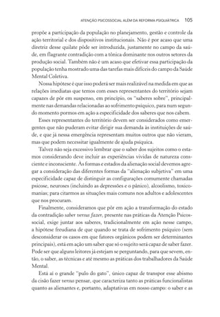 ATENÇÃO PSICOSSOCIAL ALÉM DA REFORMA PSIQUIÁTRICA 105
propõe a participação da população no planejamento, gestão e controle da
ação territorial e dos dispositivos institucionais. Não é por acaso que uma
diretriz desse quilate pôde ser introduzida, justamente no campo da saú-
de, em flagrante contradição com a tônica dominante nos outros setores da
produção social. Também não é um acaso que efetivar essa participação da
população tenha mostrado uma das tarefas mais difíceis do campo da Saúde
Mental Coletiva.
Nossa hipótese é que isso poderá ser mais realizável na medida em que as
relações imediatas que temos com esses representantes do território sejam
capazes de pôr em suspenso, em princípio, os “saberes sobre”, principal-
mente nas demandas relacionadas ao sofrimento psíquico, para num segun-
do momento pormos em ação a especificidade dos saberes que nos cabem.
Esses representantes do território devem ser considerados como emer-
gentes que não puderam evitar dirigir sua demanda às instituições de saú-
de, e que já nessa emergência representam muitos outros que não vieram,
mas que podem necessitar igualmente de ajuda psíquica.
Talvez não seja excessivo lembrar que o saber dos sujeitos como o esta-
mos considerando deve incluir as experiências vividas de natureza cons-
ciente e inconsciente. Às formas e estados da alienação social devemos agre-
gar a consideração das diferentes formas da “alienação subjetiva” em uma
especificidade capaz de distinguir as configurações comumente chamadas
psicose, neuroses (incluindo as depressões e o pânico), alcoolismo, toxico-
manias; para citarmos as situações mais comuns nos adultos e adolescentes
que nos procuram.
Finalmente, consideramos que pôr em ação a transformação do estado
da contradição saber versus fazer, presente nas práticas da Atenção Psicos-
social, exige juntar aos saberes, tradicionalmente em ação nesse campo,
a hipótese freudiana de que quando se trata de sofrimento psíquico (sem
desconsiderar os casos em que fatores orgânicos podem ser determinantes
principais), está em ação um saber que só o sujeito será capaz de saber fazer.
Pode ser que alguns leitores já estejam se perguntando, para que sevem, en-
tão, o saber, as técnicas e até mesmo as práticas dos trabalhadores da Saúde
Mental.
Está aí o grande “pulo do gato”, único capaz de transpor esse abismo
da cisão fazer versus pensar, que caracteriza tanto as práticas funcionalistas
quanto as alienantes e, portanto, adaptativas em nosso campo: o saber e as
Miolo_Atencao_psicossocial_(GRAFICA).indd 105 16/09/2013 16:24:49
 