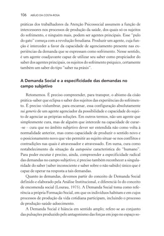 106 ABÍLIO DA COSTA-ROSA
práticas dos trabalhadores da Atenção Psicossocial assumem a função de
intercessores nos processos de produção da saúde, dos quais só os sujeitos
do sofrimento, e ninguém mais, podem ser agentes principais. Esse “pulo
do gato” começa com a revolução freudiana. Produzir um agente, cuja fun-
ção é interceder a favor da capacidade de agenciamento presente nas ex-
periências da demanda que se expressam como sofrimento. Nesse sentido,
é um agente coadjuvante capaz de utilizar seu saber como propiciador do
saber dos agentes principais, os sujeitos do sofrimento psíquico, certamente
também um saber do tipo “saber na práxis”.
A Demanda Social e a especificidade das demandas no
campo subjetivo
Retomemos. É preciso compreender, para transpor, o abismo da cisão
prática-saber que eclipsa o saber dos sujeitos das experiências do sofrimen-
to. É preciso vislumbrar, para encarnar, essa configuração absolutamente
sui generis de um agente agenciador da possibilidade e capacidade do sujei-
to de agenciar as próprias soluções. Em outros termos, não um agente que
simplesmente cura, mas de alguém que intercede na capacidade de curar-
-se – cura que no âmbito subjetivo dever ser entendida não como volta à
normalidade anterior, mas como capacidade de produzir o sentido novo e
o posicionamento novo que vão permitir ao sujeito situar-se nos conflitos e
contradições nas quais é atravessador e atravessado. Em suma, cura como
restabelecimento da situação da autopoiése característica do “humano”.
Para poder escutar é preciso, ainda, compreender a especificidade radical
das demandas no campo subjetivo; é preciso também reconhecer a singula-
ridade do saber (saber inconsciente e saber sobre o não sabido) único que é
capaz de operar na resposta a tais demandas.
Quanto às demandas, devemos partir do conceito de Demanda Social
definido e elaborado pela Análise Institucional, e diferenciá-lo do conceito
de encomenda social (Lourau, 1975). A Demanda Social toma como refe-
rência a própria Formação Social, em que os indivíduos habitam e em cujos
processos de produção da vida cotidiana participam, incluindo o processo
de produção-saúde-adoecimento.
A Demanda Social é hiância em sentido amplo; refere-se ao conjunto
das pulsações produzido pelo antagonismo das forças em jogo no espaço so-
Miolo_Atencao_psicossocial_(GRAFICA).indd 106 16/09/2013 16:24:49
 