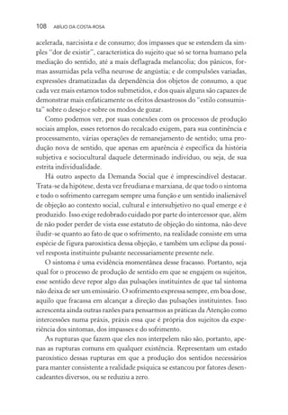 108 ABÍLIO DA COSTA-ROSA
acelerada, narcisista e de consumo; dos impasses que se estendem da sim-
ples “dor de existir”, característica do sujeito que só se torna humano pela
mediação do sentido, até a mais deflagrada melancolia; dos pânicos, for-
mas assumidas pela velha neurose de angústia; e de compulsões variadas,
expressões dramatizadas da dependência dos objetos de consumo, a que
cada vez mais estamos todos submetidos, e dos quais alguns são capazes de
demonstrar mais enfaticamente os efeitos desastrosos do “estilo consumis-
ta” sobre o desejo e sobre os modos de gozar.
Como podemos ver, por suas conexões com os processos de produção
sociais amplos, esses retornos do recalcado exigem, para sua continência e
processamento, várias operações de remanejamento de sentido; uma pro-
dução nova de sentido, que apenas em aparência é específica da história
subjetiva e sociocultural daquele determinado indivíduo, ou seja, de sua
estrita individualidade.
Há outro aspecto da Demanda Social que é imprescindível destacar.
Trata-se da hipótese, desta vez freudiana e marxiana, de que todo o sintoma
e todo o sofrimento carregam sempre uma função e um sentido inalienável
de objeção ao contexto social, cultural e intersubjetivo no qual emerge e é
produzido. Isso exige redobrado cuidado por parte do intercessor que, além
de não poder perder de vista esse estatuto de objeção do sintoma, não deve
iludir-se quanto ao fato de que o sofrimento, na realidade consiste em uma
espécie de figura paroxística dessa objeção, e também um eclipse da possí-
vel resposta instituinte pulsante necessariamente presente nele.
O sintoma é uma evidência momentânea desse fracasso. Portanto, seja
qual for o processo de produção de sentido em que se engajem os sujeitos,
esse sentido deve repor algo das pulsações instituintes de que tal sintoma
não deixa de ser um emissário. O sofrimento expressa sempre, em boa dose,
aquilo que fracassa em alcançar a direção das pulsações instituintes. Isso
acrescenta ainda outras razões para pensarmos as práticas da Atenção como
intercessões numa práxis, práxis essa que é própria dos sujeitos da expe-
riência dos sintomas, dos impasses e do sofrimento.
As rupturas que fazem que eles nos interpelem não são, portanto, ape-
nas as rupturas comuns em qualquer existência. Representam um estado
paroxístico dessas rupturas em que a produção dos sentidos necessários
para manter consistente a realidade psíquica se estancou por fatores desen-
cadeantes diversos, ou se reduziu a zero.
Miolo_Atencao_psicossocial_(GRAFICA).indd 108 16/09/2013 16:24:49
 