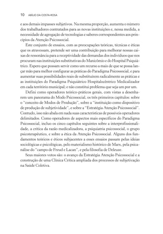 10 ABÍLIO DA COSTA-ROSA
e aos demais impasses subjetivos. Na mesma proporção, aumenta o número
dos trabalhadores contratados para as novas instituições e, nessa medida, a
necessidade de agregação de tecnologias e saberes correspondentes aos prin-
cípios da Atenção Psicossocial.
Este conjunto de ensaios, com as preocupações teóricas, técnicas e éticas
que os atravessam, pretende ser uma contribuição para melhorar nossas cai-
xas de ressonância para a receptividade das demandas dos indivíduos que nos
procuram nas instituições substitutivas do Manicômio e do Hospital Psiquiá-
trico. Espero que possam servir como um recurso a mais de que se possa lan-
çar mão para melhor configurar as práticas do Paradigma Psicossocial, e para
aumentar suas possibilidades reais de substituírem radicalmente as práticas e
as instituições do Paradigma Psiquiátrico Hospitalocêntrico Medicalizador
em cada território municipal; e não constitui problema que seja um por um.
Defini como operadores teórico-práticos gerais, com vistas a desenha-
rem um panorama do Modo Psicossocial, os três primeiros capítulos: sobre
o “conceito de Modos de Produção”, sobre a “instituição como dispositivo
de produção de subjetividade”, e sobre a “Estratégia Atenção Psicossocial”.
Contudo, isso não abala em nada suas características de possíveis operadores
delimitados. Como operadores de aspectos mais específicos do Paradigma
Psicossocial, incluo os cinco capítulos seguintes sobre a interprofissionali-
dade, a crítica da razão medicalizadora, a psiquiatria psicossocial, o grupo
psicoterapêutico, e sobre a ética da Atenção Psicossocial. Alguns dos fun-
damentos teóricos e éticos subjacentes a esses ensaios passam pelas ideias
sociológicas e psicológicas, pelo materialismo histórico de Marx, pela psica-
nálise do “campo de Freud e Lacan”, e pela filosofia de Deleuze.
Seus maiores votos são: o avanço da Estratégia Atenção Psicossocial e a
construção de uma Clínica Crítica ampliada dos processos de subjetivação
na Saúde Coletiva.
Miolo_Atencao_psicossocial_(GRAFICA).indd 10 16/09/2013 16:24:46
 