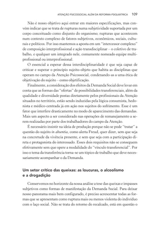 ATENÇÃO PSICOSSOCIAL ALÉM DA REFORMA PSIQUIÁTRICA 109
Não é nosso objetivo aqui entrar em maiores especificações, mas con-
vém indicar que se trata de rupturas numa subjetividade suportada por um
corpo conceituado como disjunto do organismo; rupturas que acontecem
num contexto complexo de fatores subjetivos, econômicos, sociais, cultu-
rais e políticos. Por isso mantemos a aposta em um “intercessor complexo”
de composição interprofissional e ação transdisciplinar – o coletivo de tra-
balho, e qualquer um integrado nele, comumente nomeado equipe multi-
profissional ou interprofissional.
O essencial a esperar dessa interdisciplinaridade é que seja capaz de
criticar e superar o princípio sujeito-objeto que habita as disciplinas que
operam no campo da Atenção Psicossocial, condenando-as a uma ética de
objetivação do sujeito – como objetificação.
Finalmente, a consideração dos efeitos da Demanda Social deve levar em
conta que as formas das “ofertas” de possibilidades transferenciais, além da
qualidade e diversidade postas diretamente pelos profissionais da Atenção
situados no território, estão sendo induzidas pela lógica consumista, hedo-
nista e médico-centrada já em ação nos sujeitos do sofrimento. Esse é um
fator que interfere drasticamente no modo de aparecimento das demandas.
Mais um aspecto a ser considerado nas operações de remanejamento a se-
rem realizadas por parte dos trabalhadores do campo da Atenção.
É necessário insistir na ideia de produção porque não se pode “tratar” a
questão do sujeito in absentia, como alerta Freud, quer dizer, sem que seja
na concretude da vivência presente, e sem que seja com a participação di-
reta e protagonista do interessado. Esses dois requisitos não se conseguem
efetivamente sem que opere a modalidade do “vínculo transferencial”. Por
isso o tema da transferência torna-se um tópico de trabalho que deve neces-
sariamente acompanhar o da Demanda.
Um setor crítico das queixas: as loucuras, o alcoolismo
e a drogadição
Conservemos no horizonte da nossa análise a tese das queixas e impasses
subjetivos como formas de manifestação da Demanda Social. Para deixar
nosso panorama mais bem configurado, é preciso acrescentar todas as for-
mas que se apresentam como ruptura mais ou menos violenta do indivíduo
com o laço social. Não se trata do retorno do recalcado, está em questão o
Miolo_Atencao_psicossocial_(GRAFICA).indd 109 16/09/2013 16:24:49
 
