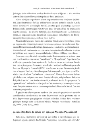 ATENÇÃO PSICOSSOCIAL ALÉM DA REFORMA PSIQUIÁTRICA 111
jetivação e nos diferentes modos de constituição subjetiva – mas sempre
com ênfase na consideração autopoiética dessa produção.
Neste espaço não podemos tratar amplamente desse complexo proble-
ma, daí deixarmos de fora da análise todos os seus aspectos sociais. Ainda
assim é inevitável a colocação de uma questão: para a Estratégia Atenção
Psicossocial a constituição subjetiva só pode ser concebida na imersão do
sujeito no social – no âmbito da família e da Formação Social – e, do mesmo
modo, os impasses sociais devem ser considerados como fatores do desen-
cadeamento dessas crises, embora entre outros.
Na consideração dos efeitos da Demanda Social no que respeita às crises
da psicose, não podemos deixar de mencionar, ainda, a particularidade des-
sas problemáticas quando se trata das crianças (o autismo e as chamadas psi-
coses infantis). Certamente abre-se outro campo exigindo saberes e práticas
específicas, sem esquecer a necessidade das políticas públicas específicas.
A mesma especificidade de análise e ação deve ser posta em ação no caso
das problemáticas nomeadas “alcoolismo” e “drogadição”. Aqui também
a falta de espaço não deve nos impedir de alertar para a necessidade da crí-
tica e da ação capazes de reverter seu destino institucional homólogo ao da
loucura. O próprio Foucault (1978) nos alertou, através da constatação de
que a loucura herdou, além do espaço físico ocupado pela lepra e a sífilis,
várias das atitudes e “métodos de tratamento”. Com a desmanicomializa-
ção da loucura, e depois com a sua desospitalização, originadas na Reforma
Psiquiátrica e na Luta Antimanicomial, nada mais à mão do que passar “a
oportunidade” a alcoolistas e drogaditos. No momento, a internação é o que
mais frequentemente ocorre com essa parcela da Demanda Social, fato em
aumento progressivo.
É preciso ter claro que em nenhum dos casos de produção de sentido
considerados anteriormente se trata de processos totais, portanto não se
trata de processos que agreguem sentidos acabados, tácitos. Seria recair no
princípio doença-cura, tão avesso à ética da Atenção Psicossocial (Rotelli et
al., 1990; Costa-Rosa, 2000).
A especificidade do saber em ação na Atenção Psicossocial
Falta-nos, finalmente, acrescentar algo sobre a especificidade dos sa-
beres em ação no campo da Atenção Psicossocial como mais um operador
Miolo_Atencao_psicossocial_(GRAFICA).indd 111 16/09/2013 16:24:49
 