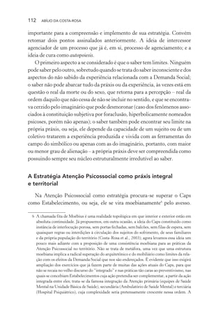 112 ABÍLIO DA COSTA-ROSA
importante para a compreensão e implemento de sua estratégia. Convém
retomar dois pontos assinalados anteriormente. A ideia de intercessor
agenciador de um processo que já é, em si, processo de agenciamento; e a
ideia de cura como autopoiesis.
O primeiro aspecto a se considerado é que o saber tem limites. Ninguém
podesaberpelooutro,sobretudoquandosetratadosaberinconscienteedos
aspectos do não sabido da experiência relacionada com a Demanda Social;
o saber não pode abarcar tudo da práxis ou da experiência, às vezes está em
questão o real da morte ou do sexo, que retorna para a percepção – real da
ordem daquilo que não cessa de não se incluir no sentido, e que se encontra-
va cerzido pelo imaginário que pode desmoronar (caso dos fenômenos asso-
ciados à constituição subjetiva por foraclusão, hiperbolicamente nomeados
psicoses, porém não apenas); o saber também pode encontrar seu limite na
própria práxis, ou seja, ele depende da capacidade de um sujeito ou de um
coletivo tratarem a experiência produzida e vivida com as ferramentas do
campo do simbólico ou apenas com as do imaginário, portanto, com maior
ou menor grau de alienação – a própria práxis deve ser compreendida como
possuindo sempre seu núcleo estruturalmente irredutível ao saber.
A Estratégia Atenção Psicossocial como práxis integral
e territorial
Na Atenção Psicossocial como estratégia procura-se superar o Caps
como Estabelecimento, ou seja, ele se vira moebianamente6
pelo avesso.
6 A chamada fita de Moébius é uma realidade topológica em que interior e exterior estão em
absoluta continuidade. Já propusemos, em outra ocasião, a ideia do Caps constituído como
instância de interlocução porosa, sem portas fechadas, sem balcões, sem filas de espera, sem
quaisquer regras ou interdições à circulação dos sujeitos do sofrimento, de seus familiares
e da própria população do território (Costa-Rosa et al., 2003); agora levamos essa ideia um
pouco mais adiante com a proposição de uma consistência moebiana para as práticas da
Atenção Psicossocial no território. Não se trata de metáfora, uma vez que uma estrutura
moebiana implica a radical superação do arquitetônico e do mobiliário como limites da rela-
ção com os efeitos da Demanda Social que nos são endereçados. É evidente que isso exigirá
ampliação dos exercícios que já fazem parte de muitas das ações atuais do Caps, para que
não se recaia no velho discurso do “integrado” e nas práticas tão caras ao preventivismo, nas
quais se concebiam Estabelecimentos cuja ação pretendia ser complementar, a partir da ação
integrada entre eles; trata-se da famosa integração da Atenção primária (equipes de Saúde
Mental na Unidade Básica de Saúde), secundária (Ambulatório de Saúde Mental) e terciária
(Hospital Psiquiátrico), cuja complexidade seria pretensamente crescente nessa ordem. A
Miolo_Atencao_psicossocial_(GRAFICA).indd 112 16/09/2013 16:24:49
 