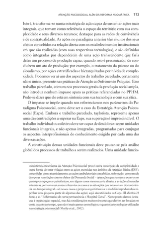 ATENÇÃO PSICOSSOCIAL ALÉM DA REFORMA PSIQUIÁTRICA 113
Isto é, transforma-se numa estratégia de ação capaz de sustentar ações mais
integrais, que tomam como referência o espaço do território com sua com-
plexidade e seus diversos recursos; destaque para as redes de convivência
e de contratualidade. As ações no paradigma anterior têm muitos dos seus
efeitos concebidos na relação direta com os estabelecimentos institucionais
em que são realizadas (com suas respectivas tecnologias), e são definidas
como integradas por dependerem de uma ação transcendente que faria
delas um processo de produção capaz, quando isso é preconizado, de con-
cluírem um ato de produção; por exemplo, o tratamento da psicose ou do
alcoolismo, por ações estratificadas e hierarquizados por níveis de comple-
xidade. Podemos ver aí um dos aspectos do trabalho parcelado, certamente
não o único, presente nas práticas de Atenção ao Sofrimento Psíquico. Esse
trabalho parcelado, comum nos processos gerais da produção social ampla,
não introduz nenhum impasse apara as práticas referenciadas no PPHM.
Pode-se dizer que ele está em sintonia com sua tecnologia e com sua ética.
O impasse se impõe quando nos referenciamos nos parâmetros do Pa-
radigma Psicossocial, como deve ser o caso da Estratégia Atenção Psicos-
social (Eaps). Embora o trabalho parcelado, taylorista, represente apenas
uma das contradições a superar na Eaps, sua superação é imprescindível. O
trabalho individual ou coletivo deve ser capaz de desdobrar-se em unidades
funcionais integrais, e não apenas integradas, programadas para conjugar
os aspectos interprofissionais do conhecimento exigido por cada uma das
diversas ações.
A constituição dessas unidades funcionais deve pautar-se pela análise
global dos processos de trabalho a serem realizados. Uma unidade funcio-
consistência moebiama da Atenção Psicossocial provê outra concepção da complexidade e
outra forma de inter-relação entre as ações exercidas nos âmbitos da Atenção Básica (ESF),
concebidas como matriciamento; as ações ambulatoriais concebidas, sobretudo, como modo
de operar na relação com os efeitos da Demanda Social – operações que passam a ocorrer em
quaisquer espaços arquitetônicos, em alguns casos mesmo a céu aberto; e as ações chamadas
intensivas por tomarem como referentes os casos e as situações que necessitam de continên-
cia em tempo integral – só nesses casos o próprio arquitetônico e o mobiliário podem desem-
penhar uma pequena parte de algumas das ações; aqui são utilizados os Caps-III abertos 24
horas e as “Enfermarias de curta permanência e Hospital Geral”. Neste ponto damos desta-
que à organização espacial, mas há considerações muito relevantes que devem ser levadas em
conta quanto ao tempo, que não é mais apenas cronológico; e quanto às tecnologias utilizadas
na estratégia psicossocial (Merhy et al., 2002).
Miolo_Atencao_psicossocial_(GRAFICA).indd 113 16/09/2013 16:24:49
 