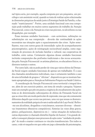 114 ABÍLIO DA COSTA-ROSA
nal típica seria, por exemplo, aquela composta por um psiquiatra, um psi-
cólogo e um assistente social, quando se trata de realizar ações relacionadas
às dimensões psíquicas da saúde junto à Estratégia Saúde da Família, o cha-
mado “matriciamento”. Porém, uma unidade funcional com essa compo-
sição pode trabalhar em muitos outros segmentos do trabalho da Atenção
Psicossocial, como o da Atenção às crises nas psicoses, no alcoolismo ou nas
drogadições, por exemplo.
Essas mesmas unidades funcionais – com acréscimos, subtrações ou
substituições em sua composição – deverão dar continuidade às ações
necessárias nas situações após o equacionamento das crises. Ações seme-
lhantes, mas com outros graus de intensidade: ações de acompanhamento
psicoterapêutico, ações de reintegração sociocultural amplas, como orga-
nização de processos de inclusão familiar e cultural, nas cooperativas de
trabalho, entre outras. Certamente algumas dessas unidades funcionais
incluirão composições das profissões tradicionais e das novas acrescenta-
das pela Atenção Psicossocial: os artistas plásticos, os educadores físicos, os
diretores teatrais e outros.
Por outro lado, não se pode perder de vista que vários efeitos da Deman-
da Social exigem unidades funcionais de apenas um trabalhador. É o caso
dos chamados atendimentos individuais, mas é certamente também o caso
de uma infinidade de grupos e “oficinas”, dispositivos que se mostram bas-
tante apropriados para a Atenção ao Sofrimento Psíquico na Saúde Coletiva.
A consideração da Atenção Psicossocial como territorial e integral deve
ser, além de um exercício prático, um tema de estudo e pesquisa. Vejamos
mais um exemplo que põe em pauta a exigência do encadeamento das ações:
trata-se de determinados subconjuntos de efeitos da Demanda Social em
que as crises têm um modo particular de expressão; mas que são comumente
diferentes daquilo que ocorre nas psicoses, uma vez que nessas os desmoro-
namentos da realidade psíquica levam à saída radical do Laço Social. Refiro-
-me aos alcoolistas, drogaditos e toxicômanos, neuroses diversas – obsessi-
vas (transtornos obsessivos compulsivos), histerias (às vezes ditas graves,
pânico, poliqueixosos, depressivos etc.) – várias situações de melancolia e
outras depressões (o chamado distúrbio bipolar do humor). Um grande de-
safio é conseguir planejar esses processos de ação como “unidades de produ-
ção” de modo a manter contínuos os vínculos transferenciais. Em todos os
casos, e não só naqueles em que estão em jogo a demandas de psicoterapias,
Miolo_Atencao_psicossocial_(GRAFICA).indd 114 16/09/2013 16:24:49
 