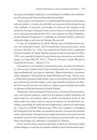 ATENÇÃO PSICOSSOCIAL ALÉM DA REFORMA PSIQUIÁTRICA 115
nas quais a psicanálise é aplicada, a continuidade do trabalho sob transferên-
cia é de repercussão direta na efetividade do trabalho.
Nesses casos, o encadeamento e a continuidade das ações incluem outras
ações de saúde e o retorno do indivíduo aos processos de produção da sua
vida cotidiana. O essencial a ser levado em conta em tais situações é não
perder de vista que a Atenção a essas crises se inicia e continua de um modo
que se denominará ambulatorial. Isto é, sem requerer os velhos Estabeleci-
mentos Hospital Psiquiátrico e Ambulatório de Saúde Mental, ambos ba-
nidos pela lógica e pela ética da Atenção Psicossocial.
O caso do Ambulatório de Saúde Mental como Estabelecimento me-
rece um comentário à parte. Ele teve proferida a sentença de morte, ainda
no berço (Rotelli et al., 1990). No estado de São Paulo ele foi a instituição
central da política de Saúde Mental antimanicomial nas décadas de 1980 e
1990, e em seguida foi objeto de uma diretriz que preconizou sua transfor-
mação em Caps (SES-SP, 1991/2 “Plano de Atenção à Saúde Mental no
Estado de São Paulo” – biênio 91/92).
Isso parece ter-se realizado na maioria dos casos, ao menos formalmen-
te, uma vez que na práxis desses Caps mutantes ainda vive, como parasita, a
lógica ambulatorial, que urge ser superada. Alguns municípios, entretanto,
ainda conjugam o Ambulatório de Saúde Mental com o Caps. Nesses casos,
o Ambulatório perdura inadvertido, como eco da política de Saúde Mental
preventivista que lhe deu origem; como que minando as práticas da Aten-
ção Psicossocial com base no território, embora essas já estejam assumidas
no discurso oficial dos gestores da Saúde Mental.
Finalmente, uma estratégia territorial como a Atenção Psicossocial pre-
cisa, com extrema urgência, incluir em sua agenda a análise sistemática da
repercussão de suas práticas sobre os efeitos da Demanda Social. E não
basta medir essa repercussão em termos de número de atendimentos rea-
lizados, quantidade de medicamentos dispensados, número de internações
etc., como faz o PPHM. Sabemos que o PPS e seu correlato, o Paradigma
da Produção Social da Saúde, nos permitem pensar o processo de produção
saúde-adoecimento-Atenção em sua relação necessária com os processos de
produção social da vida cotidiana, mas sabemos, por outro lado, que nossa
práxis atual ainda visa, sobretudo, a produção da Atenção.
Nesse caso devemos começar produzindo os dados territoriais de caráter
epidemiológico (a começar por aqueles colhidos a partir da demanda espon-
Miolo_Atencao_psicossocial_(GRAFICA).indd 115 16/09/2013 16:24:49
 
