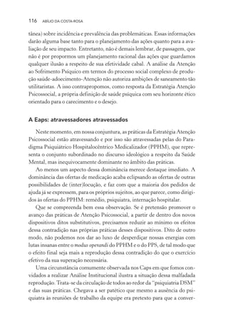 116 ABÍLIO DA COSTA-ROSA
tânea) sobre incidência e prevalência das problemáticas. Essas informações
darão alguma base tanto para o planejamento das ações quanto para a ava-
liação de seu impacto. Entretanto, não é demais lembrar, de passagem, que
não é por propormos um planejamento racional das ações que guardamos
qualquer ilusão a respeito de sua efetividade cabal. A análise da Atenção
ao Sofrimento Psíquico em termos do processo social complexo de produ-
ção saúde-adoecimento-Atenção não autoriza ambições de saneamento tão
utilitaristas. A isso contrapropomos, como resposta da Estratégia Atenção
Psicossocial, a própria definição de saúde psíquica com seu horizonte ético
orientado para o carecimento e o desejo.
A Eaps: atravessadores atravessados
Neste momento, em nossa conjuntura, as práticas da Estratégia Atenção
Psicossocial estão atravessando e por isso são atravessadas pelas do Para-
digma Psiquiátrico Hospitalocêntrico Medicalizador (PPHM), que repre-
senta o conjunto subordinado no discurso ideológico a respeito da Saúde
Mental, mas inequivocamente dominante no âmbito das práticas.
Ao menos um aspecto dessa dominância merece destaque imediato. A
dominância das ofertas de medicação acaba eclipsando as ofertas de outras
possibilidades de (inter)locução, e faz com que a maioria dos pedidos de
ajuda já se expressem, para os próprios sujeitos, ao que parece, como dirigi-
dos às ofertas do PPHM: remédio, psiquiatra, internação hospitalar.
Que se compreenda bem essa observação. Se é pretensão promover o
avanço das práticas de Atenção Psicossocial, a partir de dentro dos novos
dispositivos ditos substitutivos, precisamos reduzir ao mínimo os efeitos
dessa contradição nas próprias práticas desses dispositivos. Dito de outro
modo, não podemos nos dar ao luxo de desperdiçar nossas energias com
lutas insanas entre o modus operandi do PPHM e o do PPS, de tal modo que
o efeito final seja mais a reprodução dessa contradição do que o exercício
efetivo da sua superação necessária.
Uma circunstância comumente observada nos Caps em que fomos con-
vidados a realizar Análise Institucional ilustra a situação dessa malfadada
reprodução.Trata-se da circulação de todos ao redor da “psiquiatria DSM”
e das suas práticas. Chegava a ser patético que mesmo a ausência do psi-
quiatra às reuniões de trabalho da equipe era pretexto para que a conver-
Miolo_Atencao_psicossocial_(GRAFICA).indd 116 16/09/2013 16:24:49
 
