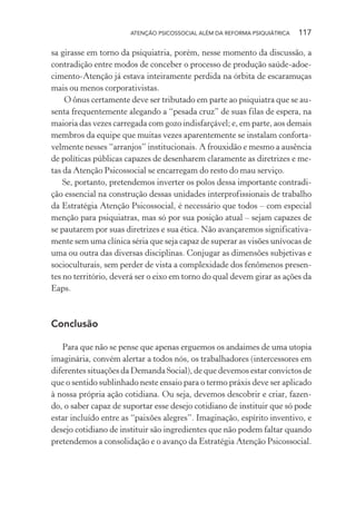ATENÇÃO PSICOSSOCIAL ALÉM DA REFORMA PSIQUIÁTRICA 117
sa girasse em torno da psiquiatria, porém, nesse momento da discussão, a
contradição entre modos de conceber o processo de produção saúde-adoe-
cimento-Atenção já estava inteiramente perdida na órbita de escaramuças
mais ou menos corporativistas.
O ônus certamente deve ser tributado em parte ao psiquiatra que se au-
senta frequentemente alegando a “pesada cruz” de suas filas de espera, na
maioria das vezes carregada com gozo indisfarçável; e, em parte, aos demais
membros da equipe que muitas vezes aparentemente se instalam conforta-
velmente nesses “arranjos” institucionais. A frouxidão e mesmo a ausência
de políticas públicas capazes de desenharem claramente as diretrizes e me-
tas da Atenção Psicossocial se encarregam do resto do mau serviço.
Se, portanto, pretendemos inverter os polos dessa importante contradi-
ção essencial na construção dessas unidades interprofissionais de trabalho
da Estratégia Atenção Psicossocial, é necessário que todos – com especial
menção para psiquiatras, mas só por sua posição atual – sejam capazes de
se pautarem por suas diretrizes e sua ética. Não avançaremos significativa-
mente sem uma clínica séria que seja capaz de superar as visões unívocas de
uma ou outra das diversas disciplinas. Conjugar as dimensões subjetivas e
socioculturais, sem perder de vista a complexidade dos fenômenos presen-
tes no território, deverá ser o eixo em torno do qual devem girar as ações da
Eaps.
Conclusão
Para que não se pense que apenas erguemos os andaimes de uma utopia
imaginária, convém alertar a todos nós, os trabalhadores (intercessores em
diferentes situações da Demanda Social), de que devemos estar convictos de
que o sentido sublinhado neste ensaio para o termo práxis deve ser aplicado
à nossa própria ação cotidiana. Ou seja, devemos descobrir e criar, fazen-
do, o saber capaz de suportar esse desejo cotidiano de instituir que só pode
estar incluído entre as “paixões alegres”. Imaginação, espírito inventivo, e
desejo cotidiano de instituir são ingredientes que não podem faltar quando
pretendemos a consolidação e o avanço da Estratégia Atenção Psicossocial.
Miolo_Atencao_psicossocial_(GRAFICA).indd 117 16/09/2013 16:24:49
 