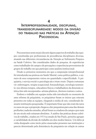 4
INTERPROFISSIONALIDADE, DISCIPLINAS,
TRANSDISCIPLINARIDADE: MODOS DA DIVISÃO
DO TRABALHO NAS PRÁTICAS DA ATENÇÃO
PSICOSSOCIAL
Procuraremosnesteensaiodiscutiralgunsaspectosdotrabalhodasequi-
pes constituídas por profissionais de procedências disciplinares diversas,
atuando nas diferentes circunstâncias da Atenção ao Sofrimento Psíquico
na Saúde Coletiva. São considerados dados de pesquisa, de experiências
como trabalhador do campo e de percepções e experiências provenientes de
grupos de trabalho em que participei como analista institucional.
Desde os primeiros momentos em que a composição interprofissional
foi introduzida nas praticas em Saúde Mental, como política pública, o nú-
mero de seus componentes variou em quantidade e especificidade. A psi-
quiatria, o serviço social e a psicologia são o trium virato. Depois costumam
vir: enfermagem, terapia ocupacional, fonoaudiologia, sociologia raramen-
te; nos últimos tempos, educadores físicos e trabalhadores da dimensão es-
tética têm sido incorporados: artistas plásticos, diretores teatrais e outros.
Embora o trabalho em equipes tenha sido introduzido no momento de
uma reforma da psiquiatria, os psiquiatras foram os únicos que estavam
presentes em todas as equipes, chegando à média de seis, considerado de-
zessete instituições pesquisadas. É importante frisar que não eram tão raros
os casos em que a proporção chegava a dez psiquiatras para uma das demais
profissões; nada tão estranho, afinal foram os criadores do campo e por mais
de um século nele reinaram absolutos. A análise das práticas desses coleti-
vos de trabalho, criados em 1973 no estado de São Paulo, permitiu agrupar
a variabilidade da divisão do trabalho em dois modos básicos. Um deles já
vinha designado como tácito pelos enunciados presentes nas instituições e
parecia determinado pela dominância da psiquiatria em relação às outras
Miolo_Atencao_psicossocial_(GRAFICA).indd 119 16/09/2013 16:24:49
 