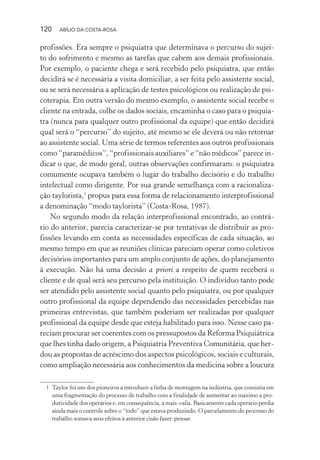 120 ABÍLIO DA COSTA-ROSA
profissões. Era sempre o psiquiatra que determinava o percurso do sujei-
to do sofrimento e mesmo as tarefas que cabem aos demais profissionais.
Por exemplo, o paciente chega e será recebido pelo psiquiatra, que então
decidirá se é necessária a visita domiciliar, a ser feita pelo assistente social,
ou se será necessária a aplicação de testes psicológicos ou realização de psi-
coterapia. Em outra versão do mesmo exemplo, o assistente social recebe o
cliente na entrada, colhe os dados sociais, encaminha o caso para o psiquia-
tra (nunca para qualquer outro profissional da equipe) que então decidirá
qual será o “percurso” do sujeito, até mesmo se ele deverá ou não retornar
ao assistente social. Uma série de termos referentes aos outros profissionais
como “paramédicos”, “profissionais auxiliares” e “não médicos” parece in-
dicar o que, de modo geral, outras observações confirmaram: o psiquiatra
comumente ocupava também o lugar do trabalho decisório e do trabalho
intelectual como dirigente. Por sua grande semelhança com a racionaliza-
ção taylorista,1
propus para essa forma de relacionamento interprofissional
a denominação “modo taylorista” (Costa-Rosa, 1987).
No segundo modo da relação interprofissional encontrado, ao contrá-
rio do anterior, parecia caracterizar-se por tentativas de distribuir as pro-
fissões levando em conta as necessidades específicas de cada situação, ao
mesmo tempo em que as reuniões clínicas pareciam operar como coletivos
decisórios importantes para um amplo conjunto de ações, do planejamento
à execução. Não há uma decisão a priori a respeito de quem receberá o
cliente e de qual será seu percurso pela instituição. O indivíduo tanto pode
ser atendido pelo assistente social quanto pelo psiquiatra, ou por qualquer
outro profissional da equipe dependendo das necessidades percebidas nas
primeiras entrevistas, que também poderiam ser realizadas por qualquer
profissional da equipe desde que esteja habilitado para isso. Nesse caso pa-
reciam procurar ser coerentes com os pressupostos da Reforma Psiquiátrica
que lhes tinha dado origem, a Psiquiatria Preventiva Comunitária, que her-
dou as propostas de acréscimo dos aspectos psicológicos, sociais e culturais,
como ampliação necessária aos conhecimentos da medicina sobre a loucura
1 Taylor foi um dos pioneiros a introduzir a linha de montagem na indústria, que consistia em
uma fragmentação do processo de trabalho com a finalidade de aumentar ao máximo a pro-
dutividade dos operários e, em consequência, a mais-valia. Basicamente cada operário perdia
ainda mais o controle sobre o “todo” que estava produzindo. O parcelamento do processo do
trabalho somava seus efeitos à anterior cisão fazer-pensar.
Miolo_Atencao_psicossocial_(GRAFICA).indd 120 16/09/2013 16:24:49
 