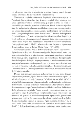 ATENÇÃO PSICOSSOCIAL ALÉM DA REFORMA PSIQUIÁTRICA 121
e o sofrimento psíquico, originários da Medicina Integral através de suas
criticas à medicina das especialidades (especialismos).
No contexto brasileiro recortou-se do preventivismo o seu aspecto de
Psiquiatria Comunitária. Seu alvo já não era um indivíduo isolado, o que
tende a por em dúvida os contornos dos papeis profissionais até então es-
tabelecidos para a estrita prática de profissional liberal. Todas essas profis-
sões, derivadas de disciplinas no sentido foucaultiano, surgem como práti-
cas liberais de prestação de serviços, exceto a enfermagem e a “assistência
social”, que já emergiram no papel de auxiliares. O discurso da Psiquiatria
Comunitária parece fazer com que essas instituições quando se inserem na
Saúde Coletiva já o façam partindo de alguma crítica a esses conhecimentos
e a essa ética. Propus para esse modo da interprofissionalidade a expressão
“integração em profundidade”, pela tentativa que ela parecia representar
de superação do modo taylorista (Costa-Rosa, 1987, p.265).
Nessa modalidade de divisão do trabalho observa-se que o discurso de-
signa a intenção de que ela decorra das exigências da problemática a ser tra-
tada, nota-se também que há realmente a tentativa de organizar as práticas
desse modo, porém, na prática, o limite da possibilidade da organização
do trabalho já está dado pela proporção em que as profissões se encontram
representadas na composição das equipes, e pelo modo como são exercidas
por cada profissional particular. A análise dos planos dessas instituições, os
“convênios de 1973”, ao longo de mais de uma década, indica outros modos
de divisão do trabalho.
Desses, dois merecem destaque pela maneira peculiar como tentam
responder ao problema, apesar de sua ocorrência ser bem mais esparsa. A
primeira dessas tentativas de “contornar” a “divisão do trabalho” na Saúde
Mental Coletiva se destaca pela sua aspiração, geralmente não explicitada,
de recobrar o “ideal do homem do Renascimento”. São tentativas de con-
densar em um único profissional toda a diversidade dos efeitos da Deman-
da Social que requerem ajuda. Porém, a maneira como se tenta alcançar esse
ideal parece longe de dar conta da complexidade exigida pelo processo de
produção em questão. Aparentemente pensam equacionar a questão com
treinamentos rápidos. Os enunciados dos planos e relatórios de trabalho
dessas instituições utilizam a expressão “profissional polivalente” ou o
lema “todos fazem tudo, contanto que sob supervisão médica e nos limites
da lei”. O deslize significante da última expressão desvela que esta forma se
Miolo_Atencao_psicossocial_(GRAFICA).indd 121 16/09/2013 16:24:49
 