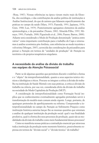 124 ABÍLIO DA COSTA-ROSA
-Rosa, 1987). Nossas referências na época vieram muito mais da filoso-
fia, dos sociólogos, e das contribuições da análise política de instituições à
Análise Institucional, do que de autores que falassem especificamente das
práticas no campo da saúde (Marx, 1975; Fazenda, 1991; Japiassu, 1976;
Gorz, 1980; Luz, 1979). Posteriormente agregamos elementos da análise
epistemológica, e da psicanálise (Nunes, 2002; Almeida Filho, 1997; Mi-
nayo, 1991; Furtado, 2008; Figueiredo et al., 2006; Passos; Barros, 2000).
Adiante será considerado o Modo de Produção denominado “prática entre
vários” como importante contribuição para o trabalho do Caps e retorna-
mos à análise econômica pós-fordista, com referências ao modo toyotista e
volvorista (Morgan, 2007), acrescida das considerações da psicanálise para
pensar a Atenção em termos de “unidades de produção” de Atenção no
território e de projetos terapêuticos singulares.
A necessidade da análise da divisão do trabalho
nas equipes da Atenção Psicossocial
Parte-se de algumas questões que permitem discutir e redefinir a forma
e o “objeto” da interprofissionalidade, quanto a seus aspectos teórico-téc-
nicos e ideológicos e éticos. Procura-se integrar a critica à divisão do traba-
lho na instituição de Saúde Mental e em suas práticas, à crítica à divisão do
trabalho na ciência, por sua vez, considerada efeito da divisão do trabalho
na sociedade do Modo Capitalista de Produção (MCP).
A consideração da interprofissionalidade como Formação Social im-
plica que os conhecimentos eventualmente agregados pretendam servir à
transformação do modelo mais comum ainda vigente. Longe, portanto, de
quaisquer pretensões de aperfeiçoamento ou reforma. Compreender a in-
terprofissionalidade no campo da Atenção ao Sofrimento Psíquico como
instituição histórica autoriza lançar-lhe as mesmas questões que orientam
a análise de qualquer instituição da produção social: qual é sua finalidade
produtiva, qual é a forma dos seus processos de produção, quais são as mo-
dalidades da divisão do trabalho como meio fundamental desses processos?
Como se manifesta nessas práticas a contradição essencial que atravessa
toda a instituição da produção neste momento histórico, possivelmente ex-
pressa em termos da “divisão social” e “divisão técnica” do trabalho?
Miolo_Atencao_psicossocial_(GRAFICA).indd 124 16/09/2013 16:24:49
 