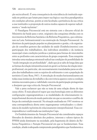 126 ABÍLIO DA COSTA-ROSA
ção sociocultural). É uma consequência da reincidência do instituído espe-
rada em práticas que lutam para impor sua lógica e sua ética paradigmática
em condições adversas, porém aí está facultada a pertinência da sua crítica
a esse instituído e a proposição de outros modos capazes de superar radical-
mente o “modo taylorista”.
O Paradigma Psicossocial está em sintonia com o discurso oficial do
Ministério da Saúde para o setor, originário das conquistas obtidas com os
movimentos da Reforma Sanitária e da Reforma Psiquiátrica, que culmina-
ram na Luta Antimanicomial e na construção da Atenção Psicossocial. As
diretrizes da participação popular no planejamento e gestão, e da organiza-
ção de conselhos gestores das unidades de saúde (Estabelecimentos) com
participação dos trabalhadores, dos indivíduos atendidos e da instância
municipal criam condições jurídicas e práticas para formas de intercâmbio
entre as profissões com características de grupo cooperado. Essa conquista
introduz uma mudança estrutural radical nas condições de possibilidade do
“modo integração em profundidade”, dado que já se sabe de longa data que
as formas da relação intrainstitucional em geral e as formas da relação inter-
profissional, em particular, são necessariamente transladadas paras as rela-
ções dos trabalhadores com os sujeitos do sofrimento e com a população do
território (Costa-Rosa, l987). A introdução de modos horizontalizantes em
todas essas instâncias do trabalho e da convivência aparece como a condição
mínima necessária para a viabilidade concreta da participação protagonista
e desejante que rege a ética da Atenção Psicossocial.
Vale a pena esclarecer que não se trata de uma relação direta do tipo
causa-efeito. É mais plausível supor que essa homologia entre as diferentes
configurações organogramáticas e as modalidades do relacionamento in-
terprofissional decorra do modo particular em que se encontra o conflito de
forças da contradição essencial. Na situação analisada em 1987 mostrou-se
uma correspondência direta entre organogramas verticalizados e a domi-
nância do modelo taylorista do relacionamento interprofissional. Essa cor-
respondência é confirmada nas instituições Caps.
Os Estabelecimentos da Atenção Psicossocial são considerados espaços
liberados do domínio absoluto dos poderes, interesse e valores típicos do
PPHM ainda dominante na sociedade, pela hegemonia do ideário da Re-
forma Psiquiátrica e Atenção Psicossocial em que se fundamentam. Essa
condição, aliada à adequada compreensão paradigmática que fundamenta a
Miolo_Atencao_psicossocial_(GRAFICA).indd 126 16/09/2013 16:24:49
 