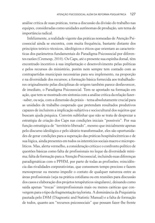 ATENÇÃO PSICOSSOCIAL ALÉM DA REFORMA PSIQUIÁTRICA 127
análise crítica de suas práticas, torna a discussão da divisão do trabalho nas
equipes, consideradas como unidades autônomas de produção, um tema de
importância radical.
Infelizmente, a realidade vigente das práticas nomeadas de Atenção Psi-
cossocial ainda se encontra, com muita frequência, bastante distante dos
princípios teórico-técnicos, ideológicos e éticos que orientam as caracterís-
ticas dos parâmetros fundamentais do Paradigma Psicossocial por diferen-
tes razões (Cremesp, 2010). Os Caps, até o presente sua espinha dorsal, têm
encontrado incentivo à sua implantação e desenvolvimento pelas políticas
e pelos recursos do ministério, porém nem sempre tem contado com as
contrapartidas municipais necessárias para seu implemento, na proporção
e na diversidade dos recursos; a formação básica fornecida aos trabalhado-
res originalmente pelas disciplinas de origem também parece desfavorecer,
de imediato, o Paradigma Psicossocial. Tem-se apostado na formação em
ação, que tem se mostrado em sintonia com a análise crítica da relação fazer-
-saber, ou seja, com a dimensão da práxis – tema absolutamente crucial para
as unidades de trabalho cooperado que pretendam resultados produtivos
capazes de incluírem a implicação subjetiva e sociocultural dos sujeitos que
buscam ajuda psíquica. Convém sublinhar que não se trata de desprezar a
estratégia de criação dos Caps nas condições iniciais “possíveis”. Por sua
função estratégica de “território liberado”, mesmo que inicialmente apenas
pelo discurso ideológico e pelo ideário transformador, eles são oportunida-
des de gerar condições para a superação das práticas hospitalocêntricas e de
sua lógica, ainda presentes em todos os interstícios sociais macro e micropo-
líticos. Mas, alerta vermelho, a consideração crítica e o confronto político de
questões básicas como falta de profissionais no leque da diversidade míni-
ma; falta de formação para a Atenção Psicossocial, incluindo suas diferenças
paradigmáticas com o PPHM, por parte de todas as profissões; reincidên-
cia das rivalidades corporativistas, que consomem tempo precioso e fazem
menosprezar ou mesmo impedir o contato de qualquer natureza entre as
áreas profissionais (seja na prática cotidiana ou em reuniões para discussão
dos casos e elaboração dos projetos terapêuticos singulares), deixando como
saída apenas “trocas” interprofissionais mais ou menos caóticas que con-
vergem para o tipo da fragmentação taylorista. A dominância da Psiquiatria
pautada pelo DSM (Diagnostic and Statistic Manual) e a falta de formação
de todos, quanto aos “recursos psicossociais” que possam fazer-lhe frente
Miolo_Atencao_psicossocial_(GRAFICA).indd 127 16/09/2013 16:24:49
 