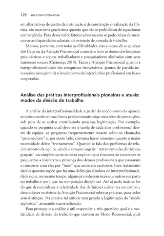 128 ABÍLIO DA COSTA-ROSA
em alternativas de gestão da instituição e de construção e realização da Clí-
nica, são mais uma gravíssima questão que não se pode deixar de equacionar
com urgência. Fora desse rol de fatores adversos não se pode deixar de men-
cionar as disparidades salariais, de extensão de jornada de trabalho.
Mesmo, portanto, com todas as dificuldades, não é o caso de se queixar
dos Caps ou da Atenção Psicossocial como têm feito os donos dos hospitais
psiquiátricos e alguns trabalhadores e pesquisadores alinhados com seus
interesses sociais (Cremesp, 2010). Tanto a Atenção Psicossocial quanto a
interprofissionalidade são conquistas irreversíveis, pontos de partida ne-
cessários para garantir o implemento do intercâmbio profissional em bases
cooperadas.
Análise das práticas interprofissionais pioneiras e atuais:
modos da divisão do trabalho
A análise da interprofissionalidade a partir do modo como ela aparece
empiricamente em sua forma predominante exige uma série de precauções,
sob pena de se acabar contribuindo para sua legitimação. Por exemplo,
quando se pergunta qual deve ser a tarefa de cada área profissional den-
tro da equipe, as perguntas frequentemente recaem sobre os chamados
“paramédicos” e, por outro lado, costuma haver consenso quanto à maior
necessidade deles: “treinamento”. Quando se fala dos problemas de rela-
cionamento da equipe, ainda é comum sugerir “tratamento das dinâmicas
grupais”, ou simplesmente se deixa implícito que é necessário convencer os
psiquiatras a tolerarem a presença dos demais profissionais que passaram
a concorrer com eles por “tudo” que antes era exclusivo. Esse tratamento
dado à questão supõe que há uma definição absoluta de interprofissionali-
dade e que, ao mesmo tempo, alguns já conhecem mais que outros sua parte
no trabalho e seu lugar na composição disciplinar. Até aí nada mais se faz
do que desconsiderar a relatividade das definições existentes no campo e
desconhecer os efeitos da Atenção Psicossocial sobre as práticas, para todos
sem distinção. Na prática tal atitude tem gerado a legitimação do “modo
taylorista”, atrasando sua erradicação.
Para prosseguir a análise é útil responder a três questões: qual é a mo-
dalidade de divisão do trabalho que convém ao Modo Psicossocial, qual
Miolo_Atencao_psicossocial_(GRAFICA).indd 128 16/09/2013 16:24:49
 