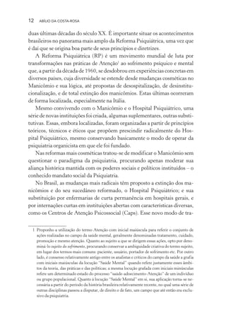 12 ABÍLIO DA COSTA-ROSA
duas últimas décadas do século XX. É importante situar os acontecimentos
brasileiros no panorama mais amplo da Reforma Psiquiátrica, uma vez que
é daí que se origina boa parte de seus princípios e diretrizes.
A Reforma Psiquiátrica (RP) é um movimento mundial de luta por
transformações nas práticas de Atenção1
ao sofrimento psíquico e mental
que, a partir da década de 1960, se desdobrou em experiências concretas em
diversos países, cuja diversidade se estende desde mudanças cosméticas no
Manicômio e sua lógica, até propostas de desospitalização, de desinstitu-
cionalização, e de total extinção dos manicômios. Estas últimas ocorreram
de forma localizada, especialmente na Itália.
Mesmo convivendo com o Manicômio e o Hospital Psiquiátrico, uma
série de novas instituições foi criada, algumas suplementares, outras substi-
tutivas. Essas, embora localizadas, foram organizadas a partir de princípios
teóricos, técnicos e éticos que propõem prescindir radicalmente do Hos-
pital Psiquiátrico, mesmo conservando basicamente o modo de operar da
psiquiatria organicista em que ele foi fundado.
Nas reformas mais cosméticas tratou-se de modificar o Manicômio sem
questionar o paradigma da psiquiatria, procurando apenas moderar sua
aliança histórica mantida com os poderes sociais e políticos instituídos – o
conhecido mandato social da Psiquiatria.
No Brasil, as mudanças mais radicais têm proposto a extinção dos ma-
nicômios e do seu sucedâneo reformado, o Hospital Psiquiátrico; e sua
substituição por enfermarias de curta permanência em hospitais gerais, e
por internações curtas em instituições abertas com características diversas,
como os Centros de Atenção Psicossocial (Caps). Esse novo modo de tra-
1 Proponho a utilização do termo Atenção com inicial maiúscula para referir o conjunto de
ações realizadas no campo da saúde mental, geralmente denominadas tratamento, cuidado,
promoção e mesmo atenção. Quanto ao sujeito a que se dirigem essas ações, opto por deno-
miná-lo sujeito do sofrimento, procurando conservar a ambiguidade criativa do termo sujeito,
em lugar dos termos mais comuns: paciente, usuário, portador de sofrimento etc. Por outro
lado, é consenso relativamente antigo entre os analistas e críticos do campo da saúde a grafia
com iniciais maiúsculas da locução “Saúde Mental” quando refere justamente esses âmbi-
tos da teoria, das práticas e das políticas; a mesma locução grafada com iniciais minúsculas
refere um determinado estado do processo “saúde-adoecimento-Atenção” de um indivíduo
ou grupo populacional. Quanto à locução “Saúde Mental” em si, sua aplicação torna-se ne-
cessária a partir do período da história brasileira relativamente recente, no qual uma série de
outras disciplinas passou a disputar, de direito e de fato, um campo que até então era exclu-
sivo da psiquiatria.
Miolo_Atencao_psicossocial_(GRAFICA).indd 12 16/09/2013 16:24:46
 