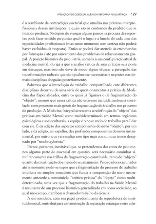 ATENÇÃO PSICOSSOCIAL ALÉM DA REFORMA PSIQUIÁTRICA 129
é o semblante da contradição essencial que atualiza nas práticas interpro-
fissionais dessas instituições, e quais são os contornos do produto que se
trata de produzir. Só depois de avançar alguns passos na procura de respos-
tas pode fazer sentido perguntar qual é o lugar e a função de cada uma das
especialidades profissionais (mas nesse momento com certeza não poderá
haver excluídos da resposta). Então se poderá dar atenção às encomendas
por formação e até por saneamento dos problemas de relacionamento gru-
pal. A posição histórica da psiquiatria, somada à sua configuração atual de
medicina mental, obriga a que a análise crítica de suas práticas seja posta
em destaque, mas isso não deve de modo algum ofuscar a percepção das
transformações radicais que são igualmente necessárias e urgentes nas de-
mais disciplinas chegadas posteriormente.
Sabemos que a introdução do trabalho compartilhado ente diferentes
disciplinas decorreu de uma série de questionamentos à prática da Medi-
cina das Especialidades, entre os quais já figurava o de fragmentação do
“objeto”, mesmo que nessa crítica não estivesse incluída nenhuma corre-
lação com processos mais gerais de fragmentação do trabalho nos processo
de produção. A Medicina Integral acrescenta a redefinição do “objeto” das
práticas em Saúde Mental como multideterminado em termos orgânicos
psicológicos e socioculturais, a equipe é o novo meio de trabalho para lidar
com ele. É da adição dos aspectos componentes do novo “objeto”, por um
lado, e da adição, em espelho, das profissões componentes do novo instru-
mental, por outro, que vai resultar esse tipo mais comum que temos desig-
nado por “modo taylorista”.
Parece, portanto, inevitável que, se pretendemos dar conta de pelo me-
nos alguma parte do essencial em questão, será necessário caminhar si-
multaneamente nas trilhas da fragmentação constituída, tanto do “objeto”
quanto da constituição dos meios de seu manuseio. Pelos dados examinados
até o momento pode-se supor que a fragmentação do processo de trabalho
implícita no simples somatório que funda a composição do novo instru-
mento antecede a constituição “teórico-prática” do “objeto” como multi-
determinado, uma vez que a fragmentação do trabalho na Saúde Mental
é resultante de um processo histórico generalizado em nossa sociedade, ao
qual não escapou também o chamado trabalho da ciência.
A universidade, com seu papel predominante de reprodutora do insti-
tuído social, contribui para a manutenção da separação estanque entre ciên-
Miolo_Atencao_psicossocial_(GRAFICA).indd 129 16/09/2013 16:24:49
 