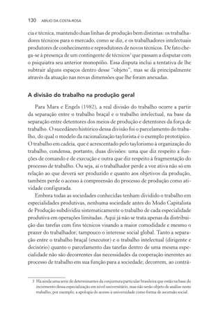 130 ABÍLIO DA COSTA-ROSA
cia e técnica, mantendo duas linhas de produção bem distintas: os trabalha-
dores técnicos para o mercado, como se diz, e os trabalhadores intelectuais
produtores de conhecimento e reprodutores de novos técnicos. De fato che-
ga-se à presença de um contingente de técnicos3
que passam a disputar com
o psiquiatra seu anterior monopólio. Essa disputa inclui a tentativa de lhe
subtrair alguns espaços dentro desse “objeto”, mas se dá principalmente
através da atuação nas novas dimensões que lhe foram anexadas.
A divisão do trabalho na produção geral
Para Marx e Engels (1982), a real divisão do trabalho ocorre a partir
da separação entre o trabalho braçal e o trabalho intelectual, na base da
separação entre detentores dos meios de produção e detentores da força de
trabalho. O sucedâneo histórico dessa divisão foi o parcelamento do traba-
lho, do qual o modelo da racionalização taylorista é o exemplo prototípico.
O trabalho em cadeia, que é acrescentado pelo taylorismo à organização do
trabalho, condensa, portanto, duas divisões: uma que diz respeito a fun-
ções de comando e de execução e outra que diz respeito à fragmentação do
processo de trabalho. Ou seja, aí o trabalhador perde a voz ativa não só em
relação ao que deverá ser produzido e quanto aos objetivos da produção,
também perde o acesso à compreensão do processo de produção como ati-
vidade configurada.
Embora todas as sociedades conhecidas tenham dividido o trabalho em
especialidades produtivas, nenhuma sociedade antes do Modo Capitalista
de Produção subdividiu sistematicamente o trabalho de cada especialidade
produtiva em operações limitadas. Aqui já não se trata apenas da distribui-
ção das tarefas com fins técnicos visando a maior comodidade e mesmo o
prazer do trabalhador; tampouco o interesse social global. Tanto a separa-
ção entre o trabalho braçal (executor) e o trabalho intelectual (dirigente e
decisório) quanto o parcelamento das tarefas dentro de uma mesma espe-
cialidade não são decorrentes das necessidades da cooperação inerentes ao
processo de trabalho em sua função para a sociedade; decorrem, ao contrá-
3 Há ainda uma serie de determinantes da conjuntura particular brasileira que estão na base do
incremento dessa especialização em nível universitário, mas não serão objeto de análise neste
trabalho; por exemplo, a apologia do acesso à universidade como forma de ascensão social.
Miolo_Atencao_psicossocial_(GRAFICA).indd 130 16/09/2013 16:24:49
 