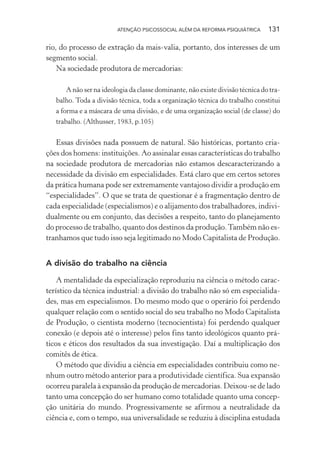 ATENÇÃO PSICOSSOCIAL ALÉM DA REFORMA PSIQUIÁTRICA 131
rio, do processo de extração da mais-valia, portanto, dos interesses de um
segmento social.
Na sociedade produtora de mercadorias:
A não ser na ideologia da classe dominante, não existe divisão técnica do tra-
balho. Toda a divisão técnica, toda a organização técnica do trabalho constitui
a forma e a máscara de uma divisão, e de uma organização social (de classe) do
trabalho. (Althusser, 1983, p.105)
Essas divisões nada possuem de natural. São históricas, portanto cria-
ções dos homens: instituições. Ao assinalar essas características do trabalho
na sociedade produtora de mercadorias não estamos descaracterizando a
necessidade da divisão em especialidades. Está claro que em certos setores
da prática humana pode ser extremamente vantajoso dividir a produção em
“especialidades”. O que se trata de questionar é a fragmentação dentro de
cada especialidade (especialismos) e o alijamento dos trabalhadores, indivi-
dualmente ou em conjunto, das decisões a respeito, tanto do planejamento
do processo de trabalho, quanto dos destinos da produção.Também não es-
tranhamos que tudo isso seja legitimado no Modo Capitalista de Produção.
A divisão do trabalho na ciência
A mentalidade da especialização reproduziu na ciência o método carac-
terístico da técnica industrial: a divisão do trabalho não só em especialida-
des, mas em especialismos. Do mesmo modo que o operário foi perdendo
qualquer relação com o sentido social do seu trabalho no Modo Capitalista
de Produção, o cientista moderno (tecnocientista) foi perdendo qualquer
conexão (e depois até o interesse) pelos fins tanto ideológicos quanto prá-
ticos e éticos dos resultados da sua investigação. Daí a multiplicação dos
comitês de ética.
O método que dividiu a ciência em especialidades contribuiu como ne-
nhum outro método anterior para a produtividade científica. Sua expansão
ocorreu paralela à expansão da produção de mercadorias. Deixou-se de lado
tanto uma concepção do ser humano como totalidade quanto uma concep-
ção unitária do mundo. Progressivamente se afirmou a neutralidade da
ciência e, com o tempo, sua universalidade se reduziu à disciplina estudada
Miolo_Atencao_psicossocial_(GRAFICA).indd 131 16/09/2013 16:24:49
 