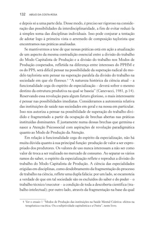 132 ABÍLIO DA COSTA-ROSA
e depois só a uma parte dela. Desse modo, é preciso ser rigoroso na conside-
ração das possibilidades da interdisciplinaridade, a fim de evitar reduzi-la
à simples soma das disciplinas individuais. Isso pode conjurar a tentação
de adotar logo à primeira vista o arremedo de composição taylorista que
encontramos nas práticas analisadas.
Se mantivermos a tese de que nessas práticas está em ação a atualização
de um aspecto da mesma contradição essencial entre a divisão do trabalho
do Modo Capitalista de Produção e a divisão do trabalho nos Modos de
Produção cooperados, refletida na diferença entre interesses do PPHM e
os do PPS, será difícil pensar na possibilidade da superação radical do mo-
delo taylorista sem pensar na superação paralela da divisão do trabalho na
sociedade em que ele floresce.4
“A natureza histórica da ciência atual – a
funcionalidade cega do espírito de especialização – deverá sofrer o mesmo
destino da estrutura produtiva na qual se baseia” (Canevacci, 1981, p.14).
Reservando essa revolução para algum futuro glorioso, o mais interessante
é pensar nas possibilidades imediatas. Consideramos a autonomia relativa
das instituições de saúde nas sociedades em geral e na nossa em particular.
Isso nos autoriza a pensar na possibilidade de superação do trabalho divi-
dido e fragmentado a partir da ocupação de brechas abertas nas práticas
instituídas dominantes. É justamente numa dessas brechas que germina e
nasce a Atenção Psicossocial com aspirações de revolução paradigmática
quanto ao Modo de Produção da Atenção.
Em relação à funcionalidade cega do espírito da especialização, não há
muita dúvida quanto à sua principal função: produção de valor a ser expro-
priado dos produtores. Os valores de uso nunca interessam a não ser como
valor de troca a ser realizado no mercado de consumo. Ao separar os vários
ramos do saber, o espírito da especialização reflete e reproduz a divisão do
trabalho do Modo Capitalista de Produção. A ciência das especialidades
erigidas em disciplinas, como desdobramento da fragmentação do processo
de trabalho na ciência, reflete uma dupla falácia: por um lado, se escamoteia
a verdade de que em tal sociedade são os excluídos do saber e do poder – o
trabalho técnico/executor – a condição de toda a descoberta científica (tra-
balho intelectual); por outro lado, através da fragmentação na base da qual
4 Ver o ensaio 1 “Modos de Produção das instituições na Saúde Mental Coletiva: efeitos na
terapêutica e na ética. Ou a subjetividade capitalística e a Outra”, neste livro.
Miolo_Atencao_psicossocial_(GRAFICA).indd 132 16/09/2013 16:24:49
 