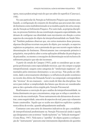 ATENÇÃO PSICOSSOCIAL ALÉM DA REFORMA PSIQUIÁTRICA 133
opera, nunca poderá atingir mais do que um saber de superfície (Canevacci,
198l).
No caso particular da Atenção ao Sofrimento Psíquico que estamos ana-
lisando, a configuração do conjunto de disciplinas que procuram dar conta
do fenômeno como multideterminado só se modela a partir de certa concep-
ção da Atenção ao Sofrimento Psíquico. Por outro lado, as próprias discipli-
nas, no processo histórico da sua constituição enquanto especialidades, não
deixam de configurar sua identidade num movimento em direção a certos
aspectos da concepção do objeto da interprofissionalidade em Saúde Men-
tal. Também podemos observar que, em certos momentos desse processo,
algumas disciplinas recortam sua parte do objeto, por exemplo, os aspectos
orgânicos ou psíquicos, com a pretensão de que esse recorte esgote todas as
determinações do fenômeno. Historicamente isso corresponde primeiro à
psiquiatria, mas poderia caber a certas aplicações afobadas da psicologia ou
da psicanálise, ou mesmo a concepções da determinação social exclusiva do
sofrimento psíquico que não são incomuns.
A partir do estudo de Campos (1983), pode-se considerar que as cate-
gorias profissionais como especialidades técnicas, que vão compor a equipe
interprofissional, surgem como categorias de “intelectuais orgânicos”, ali-
mentados pelos interesses dominantes e a seu serviço. Não podia ser dife-
rente, dado o atravessamento ideológico e a influência do poder econômico
no recorte dos efeitos da Demanda Social e na composição correspondente
das “técnicas” de seu manuseio – outro modo de falar das disciplinas. Isso
serve para indicar a complexidade dos fatores que devem ser considerados
para se dar a guinada crítica exigida pela Atenção Psicossocial.
Reafirmamos a convicção de que a análise da interprofissionalidade, na
forma dominante em que a encontramos, exige que se refaça o caminho in-
verso ao da sua constituição. Nesse rastreamento não deixaremos de encon-
trar, como negatividade, uma série de aspectos do real, para cujo velamento
foram construídos. Aquilo que se oculta nos objetivos explícitos a prática
nunca deixa de revelar, quando adequadamente analisada.
Contamos com uma série de elementos indicativos de que a modalida-
de interprofissional predominante na Atenção Psicossocial ainda é aquela
que designamos com os termos “modo taylorista” ou “linha de montagem”
(Costa-Rosa, 1987). Nela tanto a “partilha” do objeto quanto a configura-
ção do “instrumento” parecem estar inteiramente dependentes de questões
Miolo_Atencao_psicossocial_(GRAFICA).indd 133 16/09/2013 16:24:50
 