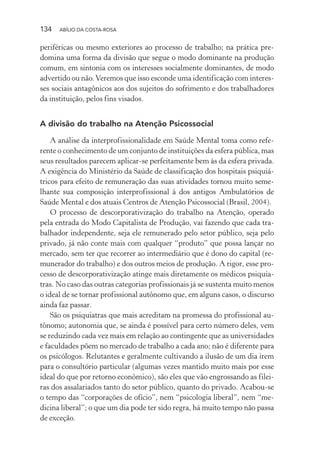 134 ABÍLIO DA COSTA-ROSA
periféricas ou mesmo exteriores ao processo de trabalho; na prática pre-
domina uma forma da divisão que segue o modo dominante na produção
comum, em sintonia com os interesses socialmente dominantes, de modo
advertido ou não.Veremos que isso esconde uma identificação com interes-
ses sociais antagônicos aos dos sujeitos do sofrimento e dos trabalhadores
da instituição, pelos fins visados.
A divisão do trabalho na Atenção Psicossocial
A análise da interprofissionalidade em Saúde Mental toma como refe-
rente o conhecimento de um conjunto de instituições da esfera pública, mas
seus resultados parecem aplicar-se perfeitamente bem às da esfera privada.
A exigência do Ministério da Saúde de classificação dos hospitais psiquiá-
tricos para efeito de remuneração das suas atividades tornou muito seme-
lhante sua composição interprofissional à dos antigos Ambulatórios de
Saúde Mental e dos atuais Centros de Atenção Psicossocial (Brasil, 2004).
O processo de descorporativização do trabalho na Atenção, operado
pela entrada do Modo Capitalista de Produção, vai fazendo que cada tra-
balhador independente, seja ele remunerado pelo setor público, seja pelo
privado, já não conte mais com qualquer “produto” que possa lançar no
mercado, sem ter que recorrer ao intermediário que é dono do capital (re-
munerador do trabalho) e dos outros meios de produção. A rigor, esse pro-
cesso de descorporativização atinge mais diretamente os médicos psiquia-
tras. No caso das outras categorias profissionais já se sustenta muito menos
o ideal de se tornar profissional autônomo que, em alguns casos, o discurso
ainda faz passar.
São os psiquiatras que mais acreditam na promessa do profissional au-
tônomo; autonomia que, se ainda é possível para certo número deles, vem
se reduzindo cada vez mais em relação ao contingente que as universidades
e faculdades põem no mercado de trabalho a cada ano; não é diferente para
os psicólogos. Relutantes e geralmente cultivando a ilusão de um dia irem
para o consultório particular (algumas vezes mantido muito mais por esse
ideal do que por retorno econômico), são eles que vão engrossando as filei-
ras dos assalariados tanto do setor público, quanto do privado. Acabou-se
o tempo das “corporações de ofício”, nem “psicologia liberal”, nem “me-
dicina liberal”; o que um dia pode ter sido regra, há muito tempo não passa
de exceção.
Miolo_Atencao_psicossocial_(GRAFICA).indd 134 16/09/2013 16:24:50
 