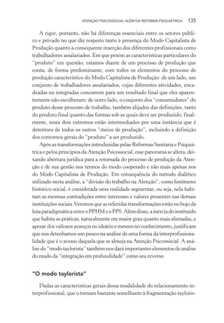 ATENÇÃO PSICOSSOCIAL ALÉM DA REFORMA PSIQUIÁTRICA 135
A rigor, portanto, não há diferenças essenciais entre os setores públi-
co e privado no que diz respeito tanto à presença do Modo Capitalista de
Produção quanto à consequente inserção dos diferentes profissionais como
trabalhadores assalariados. Em que pesem as características particulares do
“produto” em questão, estamos diante de um processo de produção que
conta, de forma predominante, com todos os elementos do processo de
produção característico do Modo Capitalista de Produção: de um lado, um
conjunto de trabalhadores assalariados, cujas diferentes atividades, enca-
deadas ou integradas concorrem para um resultado final que eles aparen-
temente não escolheram; de outro lado, o conjunto dos “consumidores” do
produto desse processo de trabalho, também alijados das definições, tanto
do produto final quanto das formas sob as quais deve ser produzido; final-
mente, esses dois extremos estão intermediados por uma instância que é
detentora de todos os outros “meios de produção”, incluindo a definição
dos contornos gerais do “produto” a ser produzido.
Após as transformações introduzidas pelas Reformas Sanitária e Psiquiá-
trica e pelos princípios da Atenção Psicossocial, esse panorama se altera, dei-
xando abertura jurídica para a retomada do processo de produção da Aten-
ção e de sua gestão nos termos do modo cooperado e não mais apenas nos
do Modo Capitalista de Produção. Em consequência do método dialético
utilizado nesta análise, a “divisão do trabalho na Atenção”, como fenômeno
histórico-social, é considerada uma realidade segmentar, ou seja, nela habi-
tam as mesmas contradições entre interesses e valores presentes nas demais
instituições sociais.Veremos que as referidas transformações estão no bojo da
lutaparadigmáticaentreoPPHMeoPPS.Alémdisso,ainérciadoinstituído
que habita as práticas, naturalmente em maior grau quanto mais alienadas, e
apesar dos valiosos avanços no ideário e mesmo no conhecimento, justificam
que nos detenhamos um pouco na análise de uma forma da interprofissiona-
lidade que é o avesso daquela que se almeja na Atenção Psicossocial. A aná-
lise do “modo taylorista” também nos dará importantes elementos de análise
do modo da “integração em profundidade” como seu reverso.
“O modo taylorista”
Dadas as características gerais dessa modalidade do relacionamento in-
terprofissional, que o tornam bastante semelhante à fragmentação tayloris-
Miolo_Atencao_psicossocial_(GRAFICA).indd 135 16/09/2013 16:24:50
 