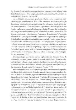 ATENÇÃO PSICOSSOCIAL ALÉM DA REFORMA PSIQUIÁTRICA 137
dor de uma função oficialmente privilegiada, e de outro lado pela exclusão
de certo número de outras funções, que se tornam então latentes, acidentais
ou informais” (Lourau, 1975, p.13).
As instituições possuem em geral uma relação com a conjuntura espe-
cífica em que estão inseridas. Isto é, elas tendem a modelar uma função
dominante condizente com a encomenda dos interesses sociais dominan-
tes nessa conjuntura. Essa encomenda é geralmente a contraparte da sua
função explícita no enunciado discursivo oficial. No caso das instituições
de Atenção ao Sofrimento Psíquico, a dimensão explícita de valor de uso
de seus produtos é a referida como “atenuação de sofrimento”, “remoção
de sintomas”, “produção de saúde” (via medicalização ou não), “reposição
do indivíduo na produção, na família e na sociedade”, entre outras formas.
Por outro lado, acabamos de nos referir à sua função de realização da mais-
-valia de outros setores produtivos, mesmo porque não há como realizarem
seus valores de uso, portanto sua produção explícita, sem realizar consumo.
As instituições de saúde, mais ainda as de Atenção ao Sofrimento Psíquico
costumam ter destacada sua inclusão na esfera da ideologia e não na da pro-
dução (Althusser, 1983).
Nessa produção dos valores de uso explicitados no discurso oficial da
instituição, portanto, já está implícita a realização indireta de mais-valia,
tanto porque realizam a mais-valia produzida por outras instituições quan-
to porque repõem o indivíduo na esfera da produção em condições adequa-
das à extração da mais-valia (Donnangelo; Pereira 1979).
O correspondente do valor de troca que deve ser considerado a produ-
ção direta das instituições de Atenção, quando elas operam no modo taylo-
rista da divisão do trabalho, é justamente a reprodução das relações sociais
da produção do Modo Capitalista de Produção. Demonstra-se sem difi-
culdade que nesse “ato de produção”, tanto nas relações dos profissionais
técnicos entre si quanto na relação desses com os sujeitos do sofrimento e
a população do território, o que se reproduz são as relações de produção
típicas da produção no Modo Capitalista de Produção na versão fordista. É
nessa reprodução que se produz o excedente produtivo que corresponde à
mais-valia mais determinante na produção da Atenção ao Sofrimento Psí-
quico. A modalidade da reprodução das relações de produção do Modo
Capitalista de Produção deve ser considerada o fundamento essencial de
seu “ato produtivo” e de seu “produto”. Tanto no caso do primeiro tipo
Miolo_Atencao_psicossocial_(GRAFICA).indd 137 16/09/2013 16:24:50
 