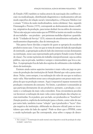 ATENÇÃO PSICOSSOCIAL ALÉM DA REFORMA PSIQUIÁTRICA 139
do Estado (AIE) também se realiza através da suavização dos conflitos so-
ciais via medicalização, distribuindo diagnósticos e medicamentos sob um
modo específico de relação social e intersubjetiva, o Discurso Médico (ver
o ensaio “Crítica da razão medicalizadora, nesta coletânea). Isso, segundo
Donnangelo e Pereira (1979), corresponde ao deslocamento desses confli-
tos, originários da produção, para tentar desfazê-los na esfera do consumo.
Talvez não seja por outra razão que no PPHM se insiste em medir os efeitos
de seu trabalho – seu produto – por pretensas medidas objetivas: quantida-
de de “Unidades de Serviço” (US), número de atendimentos realizados, de
medicamentos dispensados, dias de internação etc.
Não parece haver dúvidas a respeito de quem se apropria do excedente
produtivo nesse caso. Uma vez que se trata de somar do lado da reprodução
do instituído, a apropriação acaba do lado dos interesses sociais dominantes
na instituição, nesse caso representados pelo próprio Estado (como Estado
de classe). Na versão taylorista do trabalho interprofissional, seja na esfera
pública, seja na privada, também é sempre o intermediário que leva a me-
lhor. A expropriação fica do lado dos sujeitos do sofrimento e dos trabalha-
dores da instituição.
Existem ainda outros aspectos inerentes à mais-valia em jogo no pro-
cesso de produção das instituições de Saúde Mental que vale a pena consi-
derar. Nelas, como sempre, é na realização do valor de uso que se realiza a
mais-valia. Mas também nesse caso a situação parece um pouco mais com-
plexa do que na produção comum. Aqui é impossível separar momento da
produção e momento do consumo. No limite, o produtor é consumidor já
que participa diretamente do ato produtivo; portanto, a produção, o con-
sumo e a realização da mais-valia coincidem. Essa circunstância peculiar
vai favorecer a realização da mais-valia como reprodução das relações so-
ciais instituídas. Se aí podem, por um lado, ser produzidos os “benefícios”
(função positiva, explícita da instituição) para o cliente, como valor de uso,
por outro lado, também é nessa “relação” que é produzido o “lucro” (fun-
ção negativa da instituição, obliterada no discurso oficial) para os inves-
tidores que estão do lado do capital.5
Pode-se dizer que o PPHM, como
o modo taylorizado que lhe corresponde, atua sobre o espaço de desco-
5 Ver o ensaio 2 “A instituição de saúde mental como dispositivo social de produção de subje-
tividade”, neste livro.
Miolo_Atencao_psicossocial_(GRAFICA).indd 139 16/09/2013 16:24:50
 
