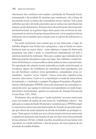 140 ABÍLIO DA COSTA-ROSA
nhecimento das condições mais amplas e profundas da Demanda Social,
remanejando a diversidade de sintomas que constituem, sob a forma da
encomenda social, os efeitos das contradições sociais vigentes.Vale a pena
sublinhar que não é de modo automático que se realiza essa reprodução das
relações sociais dominantes. Primeiro ela se dá na forma do relacionamento
intrainstitucional, na sequência lógica desse passo vêm as formas do rela-
cionamento no interior do grupo interprofissional, e só na sequência dessas
realizações ela se transfere para a relação com os sujeitos do sofrimento e a
população.
No modo taylorizado mais comum que se tem observado, o lugar do
trabalho dirigente tem ficado com o psiquiatra, o que se funda em razões
históricas mais ou menos claras – como sabemos o campo foi aberto pela
psiquiatria cujo saber e poder se corporificam originalmente em todo o
substrato material da instituição. Mas para a análise aqui realizada não faz
diferença qual das disciplinas ocupe esse lugar. Isso sublinha o caráter his-
tórico do fenômeno e a transcendência desta análise às lutas corporativistas.
Na reprodução das relações sociais instituídas no modo taylorista pode-se
reconhecer alguns dos semblantes da contradição entre paradigmas, que
nos são familiares: médicos versus paramédicos, comandantes versus co-
mandados, “sujeitos” versus “objetos”, loucos versus sãos, supridos versus
carentes, entre outros. Como se vê, a reprodução é o modo de somar a favor
do instituído, e o instituído é o próprio Paradigma Psiquiátrico Hospitalo-
cêntrico Medicalizador (PPHM) como polo dominante da contradição es-
sencial do setor, que agrega os interesses correspondentes ao modo hospi-
talocêntrico medicalizador, opostos aos interesses da Atenção Psicossocial
(Costa-Rosa, 1987, 2000).
Finalmente, deve ser dito que o “modo taylorista” nos serve muito mais
como um modelo de análise de uma forma de “trabalhador coletivo”. Sua
aplicação ao campo da Saúde Mental deve considerar que o PPHM sempre
se caracterizou muito mais pela depreciação da Atenção do que pela repeti-
ção ipsis litteris do modo taylorista da divisão do trabalho na produção co-
mum.Tanto parece verdade que seus críticos sempre estiveram muito mais
ocupados em denunciar suas mazelas do que em fazer uma crítica profunda
de sua estrutura. De fato, verdade seja dita, nas práticas em que temos visto
reproduzir-se o modo taylorista, e não são poucas, ele nunca passou de um
arremedo do modelo fordista.
Miolo_Atencao_psicossocial_(GRAFICA).indd 140 16/09/2013 16:24:50
 
