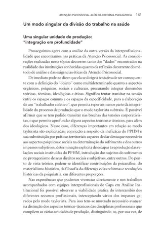 ATENÇÃO PSICOSSOCIAL ALÉM DA REFORMA PSIQUIÁTRICA 141
Um modo singular da divisão do trabalho na saúde
Uma singular unidade de produção:
“integração em profundidade”
Prosseguimos agora com a análise da outra versão da interprofissiona-
lidade que encontramos nas práticas da Atenção Psicossocial. As conside-
rações realizadas neste tópico decorrem tanto dos “dados” encontrados na
realidade das instituições conhecidas quanto da reflexão decorrente do mé-
todo de análise e das exigências éticas da Atenção Psicossocial.
De imediato pode-se dizer que ela se dirige à tentativa de ser consequen-
te com a definição do “objeto” como multideterminado quanto a aspectos
orgânicos, psíquicos, sociais e culturais, procurando integrar dimensões
teóricas, técnicas, ideológicas e éticas. Significa tentar transitar na tensão
entre os espaços comuns e os espaços da especificidade, para a elaboração
de um “trabalhador coletivo”, que permita repor ao menos parte da integra-
lidade do processo de produção que o modo taylorista subtraiu. É possível
afirmar que se tem podido transitar nas brechas das tensões corporativis-
tas, o que permite aprofundar alguns aspectos teóricos e técnicos, para além
dos ideológicos. Nesse caso, diferenças importantes em relação ao modo
taylorista são explicitadas: convicção a respeito da ineficácia do PPHM e
sua substituição por práticas territoriais capazes de dar destaque necessário
aos aspectos psíquicos e sociais na determinação do sofrimento e dos outros
impasses subjetivos, determinação explícita de escapar à reprodução das re-
lações sociais instituídas do PPHM, introdução dos sujeitos do sofrimento
no protagonismo de seus direitos sociais e subjetivos, entre outros. Do pon-
to de vista teórico, podem-se identificar contribuições da psicanálise, do
materialismo histórico, da filosofia da diferença e das reformas e revoluções
históricas da psiquiatria, em diferentes proporções.
Nas experiências que pudemos vivenciar diretamente e nos trabalhos
acompanhados com equipes interprofissionais de Caps em Análise Ins-
titucional foi possível observar a viabilidade prática do intercambio dos
diferentes recursos profissionais, interceptando vários dos impasses ge-
rados pelo modo taylorista. Para isso tem-se mostrado necessário avançar
na distinção dos aspectos teórico-técnicos das disciplinas profissionais que
compõem as várias unidades de produção, distinguindo-os, por sua vez, de
Miolo_Atencao_psicossocial_(GRAFICA).indd 141 16/09/2013 16:24:50
 