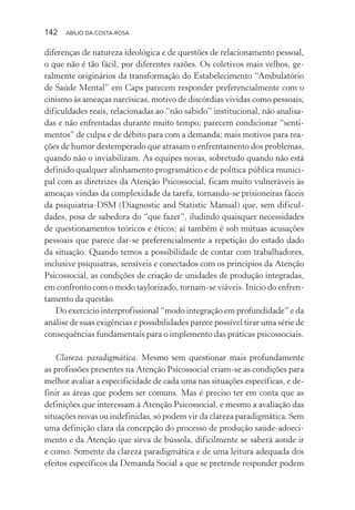 142 ABÍLIO DA COSTA-ROSA
diferenças de natureza ideológica e de questões de relacionamento pessoal,
o que não é tão fácil, por diferentes razões. Os coletivos mais velhos, ge-
ralmente originários da transformação do Estabelecimento “Ambulatório
de Saúde Mental” em Caps parecem responder preferencialmente com o
cinismo às ameaças narcísicas, motivo de discórdias vividas como pessoais;
dificuldades reais, relacionadas ao “não sabido” institucional, não analisa-
das e não enfrentadas durante muito tempo; parecem condicionar “senti-
mentos” de culpa e de débito para com a demanda; mais motivos para rea-
ções de humor destemperado que atrasam o enfrentamento dos problemas,
quando não o inviabilizam. As equipes novas, sobretudo quando não está
definido qualquer alinhamento programático e de política pública munici-
pal com as diretrizes da Atenção Psicossocial, ficam muito vulneráveis às
ameaças vindas da complexidade da tarefa, tornando-se prisioneiras fáceis
da psiquiatria-DSM (Diagnostic and Statistic Manual) que, sem dificul-
dades, posa de sabedora do “que fazer”, iludindo quaisquer necessidades
de questionamentos teóricos e éticos; aí também é sob mútuas acusações
pessoais que parece dar-se preferencialmente a repetição do estado dado
da situação. Quando temos a possibilidade de contar com trabalhadores,
inclusive psiquiatras, sensíveis e conectados com os princípios da Atenção
Psicossocial, as condições de criação de unidades de produção integradas,
em confronto com o modo taylorizado, tornam-se viáveis. Início do enfren-
tamento da questão.
Do exercício interprofissional “modo integração em profundidade” e da
análise de suas exigências e possibilidades parece possível tirar uma série de
consequências fundamentais para o implemento das práticas psicossociais.
Clareza paradigmática. Mesmo sem questionar mais profundamente
as profissões presentes na Atenção Psicossocial criam-se as condições para
melhor avaliar a especificidade de cada uma nas situações específicas, e de-
finir as áreas que podem ser comuns. Mas é preciso ter em conta que as
definições que interessam à Atenção Psicossocial, e mesmo a avaliação das
situações novas ou indefinidas, só podem vir da clareza paradigmática. Sem
uma definição clara da concepção do processo de produção saúde-adoeci-
mento e da Atenção que sirva de bússola, dificilmente se saberá aonde ir
e como. Somente da clareza paradigmática e de uma leitura adequada dos
efeitos específicos da Demanda Social a que se pretende responder podem
Miolo_Atencao_psicossocial_(GRAFICA).indd 142 16/09/2013 16:24:50
 