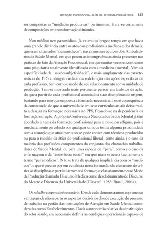 ATENÇÃO PSICOSSOCIAL ALÉM DA REFORMA PSIQUIÁTRICA 143
ser compostas as “unidades produtivas” pertinentes. Trata-se certamente
de composições em transformação dinâmica.
Nem médicos nem paramédicos. Já vai muito longe o tempo em que havia
uma grande distância entre os atos dos profissionais médicos e dos demais,
que eram chamados “paramédicos”, nas primeiras equipes dos Ambulató-
rios de Saúde Mental, em que pesem as incongruências ainda presentes nas
práticas de fato da Atenção Psicossocial, em que muitas vezes encontramos
uma psiquiatria totalmente identificada com a medicina (mental). Vem da
especificidade da “saudessubjetividade”, e mais amplamente das caracte-
rísticas do PPS a obrigatoriedade da redefinição das ações específicas de
cada profissão, bem como o modo de seu relacionamento como unidade de
produção. Tem-se mostrado mais pertinente pensar em âmbitos de ação,
do que a partir de cada profissional associado a suas disciplinas de origem,
bastando para isso que se possua a formação necessária. Isso é consequência
da constatação de que a universidade em seus currículos atuais deixa mui-
to a desejar na formação necessária ao PPS, ficando-se na dependência da
formação em ação. A própria Conferencia Nacional de Saúde Mental já têm
abordado o tema da formação profissional para o novo paradigma, pois é
imediatamente percebido por qualquer um que tenha alguma proximidade
com a situação que atualmente só se pode contar com técnicos produzidos
ou para o modelo da ética do profissional liberal, como ainda é o caso da
maioria das profissões componentes do conjunto dos chamados trabalha-
dores de Saúde Mental, ou para uma espécie de “para”, como é o caso da
enfermagem e da “assistência social” em que mais se aceita tacitamente o
termo “paramédicos”. Não se trata de qualquer implicância com os “médi-
cos”, o que é preciso por em evidência nessa formação são elementos de crí-
tica às disciplinas e particularmente à forma que elas assumem nesse Modo
de Produção chamado Discurso Médico como desdobramento do Discurso
do Mestre e Discurso da Universidade (Clavreul, 1983; Brasil, 2004a).
O trabalho cooperado é necessário.Desdecedodemonstramosasprimeiras
vantagens de não separar os aspectos decisórios dos de execução do processo
de trabalho na gestão das instituições de Atenção em Saúde Mental consi-
deradas como Estabelecimentos. Dada a autonomia relativa das instituições
do setor saúde, era necessário definir as condições operacionais capazes de
Miolo_Atencao_psicossocial_(GRAFICA).indd 143 16/09/2013 16:24:50
 
