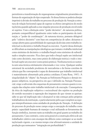144 ABÍLIO DA COSTA-ROSA
permitirem a transformação de organogramas originalmente piramidais em
formas de organização do tipo cooperado. Só dessa forma se poderia almejar
imprimir à divisão do trabalho no processo de produção da Atenção a estru-
tura de relação horizontal capaz de superar os efeitos iatrogênicos do modo
taylorista quando aplicado a esse singular processo de produção envolvendo
só sujeitos. Com a distinção entre “poder decisório”, de natureza política,
portanto compartilhável igualmente entre todos os participantes da insti-
tuição; e “poder de coordenação”, de natureza técnica, portanto delegável
pelo “coletivo decisório” com base em competências de saber; deixamos o
campo aberto para a possibilidade de superação da divisão entre trabalho in-
telectual ou decisório e trabalho braçal ou executor. A partir dessa distinção
se dificultam as manipulações ideológicas que tomam o trabalho intelectual
como sinônimo de decisório e o trabalho braçal como sinônimo de subordi-
nado e simples executor. Fica claro que todo o braçal supõe um intelectual
(não como decisório, mas como práxis de elaboração teórica) e todo o inte-
lectual supõe um executor (como práxis prática). Nenhuma teoria se susten-
ta sem uma técnica estritamente relacionada e vice-versa. Qualquer análise
estrutural da sociedade produtora de mercadorias e da forma correlata de
ciência que lhe corresponde é capaz de demonstrar que trabalho intelectual
é materialmente alimentado pela prática cotidiana (Costa-Rosa, 1987). A
singularidade do “objeto” da Atenção ao Sofrimento Psíquico e demais im-
passes subjetivos, na perspectiva em que é definido na Atenção Psicosso-
cial, exige a subversão dos esquemas de pensamento comuns quanto à con-
cepção das relações entre trabalho intelectual e de execução. Consequência
da ética da implicação subjetiva e sociocultural dos sujeitos na produção
do sentido necessário à superação dos impasses de que vieram se queixar;
sabe-se que tal implicação não é alcançável se não começar pelos próprios
trabalhadores da instituição, e particularmente pelos que compõem as equi-
pes interprofissionais como unidades de produção da Atenção. A definição
do processo de produção nesse campo exige a concepção do trabalho como
práxis: capacidade humana de manejar o real utilizando as ferramentas da
função simbólica, inerente tanto ao trabalho em geral quanto ao trabalho do
pensamento. Caso contrário, como seria possível a construção efetiva de um
trabalhador coletivo com encargos tão difíceis como contrapor-se ao modo
taylorizado vigente, e ao mesmo tempo criar afirmativamente a unidade de
produção que nomeamos “integração em profundidade”?
Miolo_Atencao_psicossocial_(GRAFICA).indd 144 16/09/2013 16:24:50
 