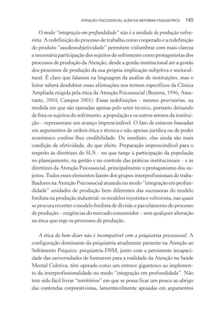 ATENÇÃO PSICOSSOCIAL ALÉM DA REFORMA PSIQUIÁTRICA 145
O modo “integração em profundidade” não é a unidade de produção volvo-
rista. A redefinição do processo de trabalho como cooperado e a redefinição
do produto “saudessubjetividade” permitem vislumbrar com mais clareza
a necessária participação dos sujeitos do sofrimento como protagonistas dos
processos de produção da Atenção, desde a gestão institucional até a gestão
dos processos de produção da sua própria implicação subjetiva e sociocul-
tural. É claro que falamos na linguagem da análise de instituições, mas o
leitor saberá desdobrar essas afirmações nos termos específicos da Clínica
Ampliada exigida pela ética da Atenção Psicossocial (Bezerra, 1996; Ama-
rante, 2003; Campos 2001). Essas redefinições – mesmo provisórias, na
medida em que são operadas apenas pelo setor técnico, portanto deixando
de fora os sujeitos do sofrimento, a população e os outros setores da institui-
ção – representam um avanço imprescindível. O fato de estarem baseadas
em argumentos de ordem ética e técnica e não apenas jurídica ou de poder
econômico confere-lhes credibilidade. De imediato, elas ainda são mais
condição de efetividade, do que efeito. Preparação imprescindível para o
respeito às diretrizes do SUS – no que tange à participação da população
no planejamento, na gestão e no controle das práticas institucionais – e às
diretrizes da Atenção Psicossocial, principalmente o protagonismo dos su-
jeitos.Todos esses elementos fazem dos grupos interprofissionais de traba-
lhadores na Atenção Psicossocial atuando no modo “integração em profun-
didade” unidades de produção bem diferentes das sucessoras do modelo
fordista na produção industrial: os modelos toyotista e volvorista, nas quais
se procura reverter o modelo fordista de divisão e parcelamento do processo
de produção – exigências do mercado consumidor – sem qualquer alteração
na ética que rege os processos de produção.
A ética do bem-dizer não é incompatível com a psiquiatria psicossocial. A
configuração dominante da psiquiatria atualmente presente na Atenção ao
Sofrimento Psíquico, psiquiatria-DSM, junto com a persistente incapaci-
dade das universidades de formarem para a realidade da Atenção na Saúde
Mental Coletiva, têm operado como um entrave gigantesco ao implemen-
to da interprofissionalidade no modo “integração em profundidade”. Não
tem sido fácil livrar “territórios” em que se possa ficar um pouco ao abrigo
das contendas corporativistas, lamentavelmente apoiadas em argumentos
Miolo_Atencao_psicossocial_(GRAFICA).indd 145 16/09/2013 16:24:50
 